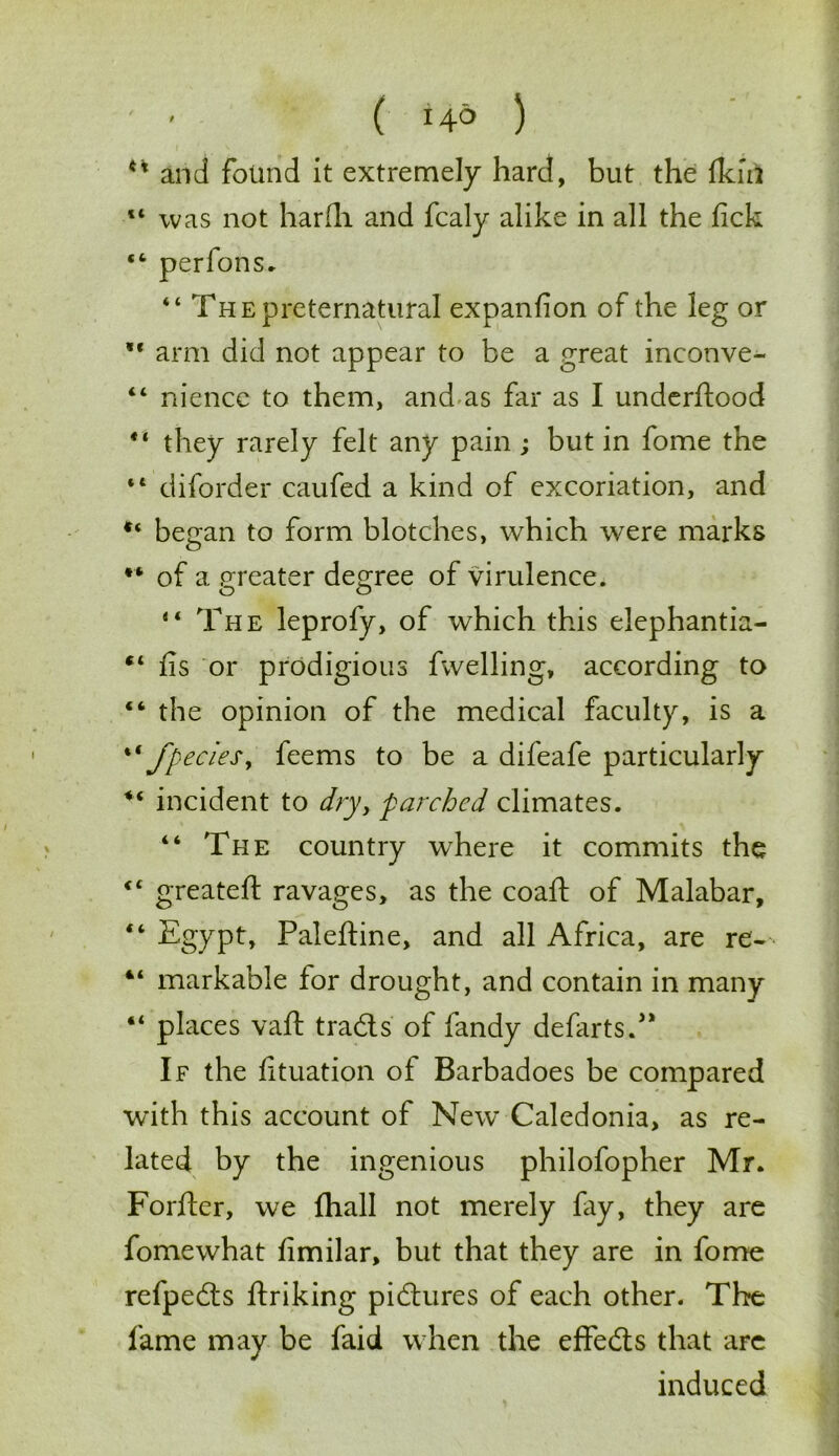41 and found it extremely hard, but the Ikin “ was not harfh and fcaly alike in all the fick “ perfons. “ The preternatural expanfion of the leg or arm did not appear to be a great inconve- “ niencc to them, and as far as I underftood they rarely felt any pain; but in fome the “ diforder caufed a kind of excoriation, and began to form blotches, which were marks •* of a greater degree of virulence. “ The leprofy, of which this elephantia- “ ns or prodigious fwelling, according to “ the opinion of the medical faculty, is a %i fpecies, feems to be a difeafe particularly incident to dry, parched climates. “ The country where it commits the <£ greateft ravages, as the coaft of Malabar, “ Egypt, Paleftine, and all Africa, are re- 41 markable lor drought, and contain in many places vaft trads of fandy defarts. If the lituation of Barbadoes be compared with this account of New Caledonia, as re- lated by the ingenious philofopher Mr. Forfter, we fhall not merely fay, they are fomewhat fimilar, but that they are in fome refpeds ftriking pidures of each other. The fame may be faid when the effeds that are induced