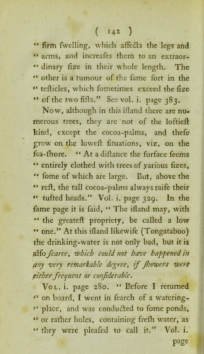 44 firm fwelling, which affedts the legs and “ arms, and increafes them to an extraor- <c dinary fize in their whole length. The “ other is a tumour of the fame fort in the “ tefticles, which fometimes exceed the fize “ of the two fills.” See vol. i. page 383. Now, although in this ifiand there are nu- merous trees, they are not of the loftiefl kind, except the cocoa-palms, and thefe grow on the loweft fituations, viz. on the fea-fhore. “ At adiftance the furface feems “ entirely clothed with trees of yarious fizes, f( fome of which are large. But, above the “ reft, the tall cocoa-palms always raife their ‘‘ tufted heads.” Vol. i. page 329. In the fame page it is faid, “ The illand may, with “ the greateft propriety, be called a low ** one/’ At this ifiand likewife (Tongataboo) the drinking-water is not only bad, but it is alfo fcarce, which could not have happened in any very remarkable degree, if Jljowers were either frequent or conjiderable. Vol. i. page 280. “ Before I returned “ on board, I went in fearch of a watering-* ■4 place, and was conducted to fome ponds, lt or rather holes, containing frefh water, as * * they were pleafed to call it.” Vol. i. page
