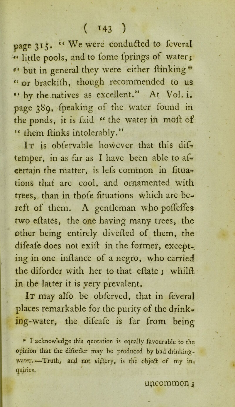 ( *43 ) page 315- “We were concluded to feveral x little pools, and to fome fprings of water; but in general they were either ftinking* “ or brackifh, though recommended to us “ by the natives as excellent/' At Vol. i. page 389, fpeaking of the water found in the ponds, it is faid ** the water in moft of “ them ftinks intolerably. It is obfervable however that this dirt? temper, in as far as I have been able to as- certain the matter, is lefs common in fitua- tions that are cool, and ornamented with trees, than in thpfe fituations which are be- reft of them. A gentleman who poffeffes two eftates, the one having many trees, the other being entirely diverted of them, the difeafe does not exift in the former, except- ing in one inrtance of a negro, who carried the diforder with her to that eftate; whilft in the latter it is very prevalent. It may alfo be obferved, that in feveral places remarkable for the purity of the drink- ing-water, the difeafe is far from being * I acknowledge this quotation is equally favourable to the opinion that the diforder may be produced by bad drinking- water.—Truth, and not victory, is the cbjett of my in- quiries. uncommon ;