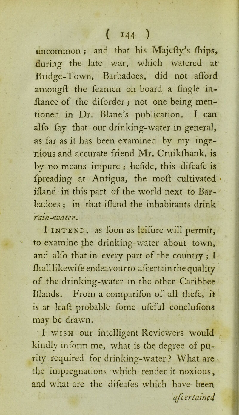 uncommon ; and that his Majefly’s fhips, during the late war, which watered at Bridge-Town, Barbadoes, did not afford amongft the feamen on board a fingle in- ftance of the diforder; not one being men- tioned in Dr. Blane’s publication. I can alfo fay that our drinking-water in general, as far as it has been examined by my inge- nious and accurate friend Mr. Cruikfhank, is by no means impure ; befide, this difeafe is fpreading at Antigua, the moft cultivated ifland in this part of the world next to Bar- badoes ; in that ifland the inhabitants drink rain-water. I intend, as foon as leifure will permit, to examine the drinking-water about town, and alfo that in every part of the country ; 1 fhalllikewife endeavour to afcertain the quality of the drinking-water in the other Caribbee Blands. From a comparifon of all thefe, it is at leaf! probable fome ufeful conclufions may be drawn. I wish our intelligent Reviewers would kindly inform me, what is the degree of pu- rity required for drinking-water ? What are the impregnations which render it noxious, and what are the difeafes which have been qfccrtaincd