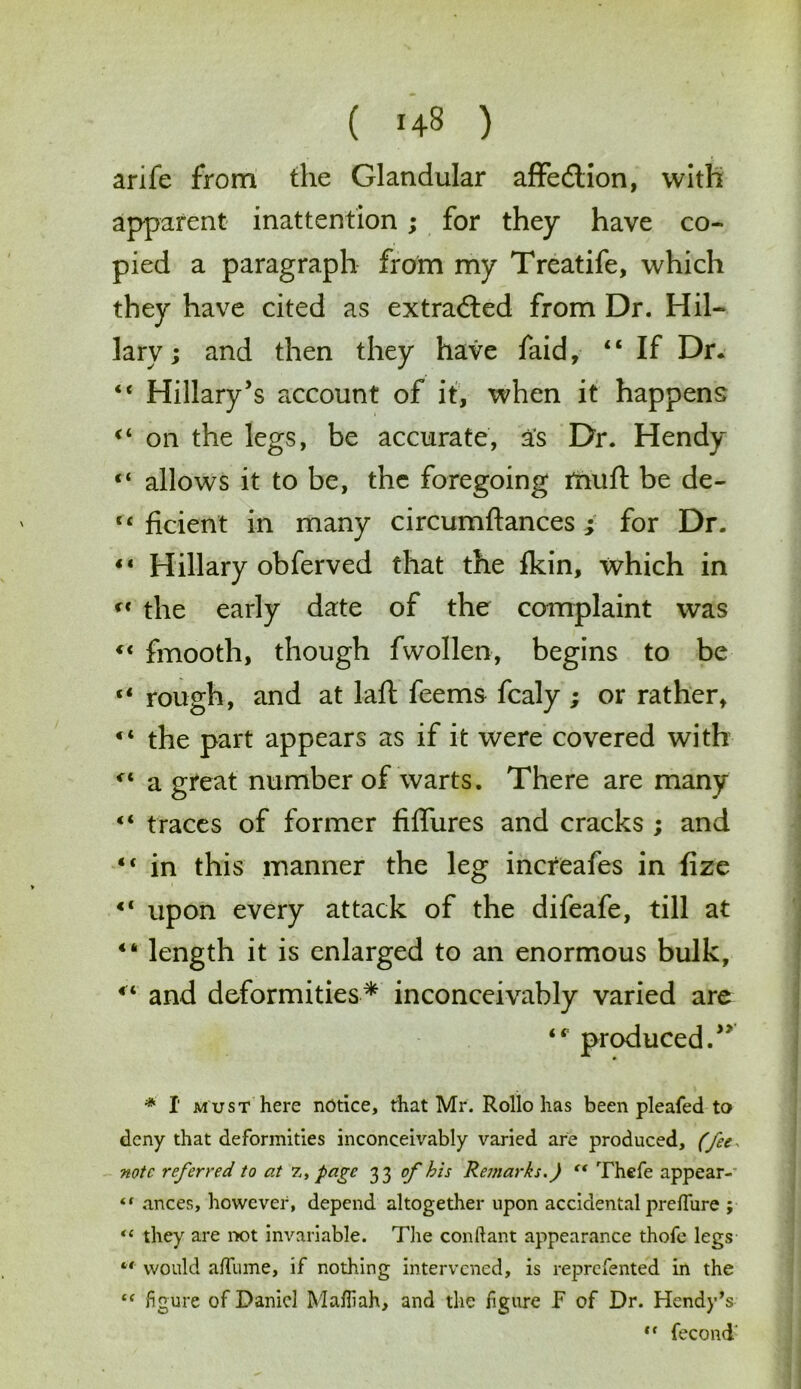 arife from the Glandular affedlion, with apparent inattention; for they have co- pied a paragraph from my Treatife, which they have cited as extracted from Dr. Hil- lary; and then they have faid, “ If Dr. “ Hillary’s account of it, when it happens on the legs, be accurate, as Dr. Hendy “ allows it to be, the foregoing rnuft be de- tc ficient in many circumftances ; for Dr. ** Hillary obferved that the fkin, which in the early date of the complaint was c< fmooth, though fwollen, begins to be “ rough, and at laft feems fcaly ; or rather, the part appears as if it were covered with a great number of warts. There are many <4 traces of former fiffures and cracks ; and “ in this manner the leg increafes in fize 41 upon every attack of the difeafe, till at 44 length it is enlarged to an enormous bulk, 4< and deformities* inconceivably varied are produced.” * I must here notice, that Mr. Rollo has been pleafed to deny that deformities inconceivably varied are produced, (fees note referred to at 7,, page 33 of bis Remarks.) c< Thefe appear- “ ances, however, depend altogether upon accidental preffure ; “ they are not invariable. The conftant appearance thofe legs would aftiime, if nothing intervened, is reprefented in the “ figure of Daniel Mafiiah, and the figure F of Dr. Hendy’s ,f fecond'