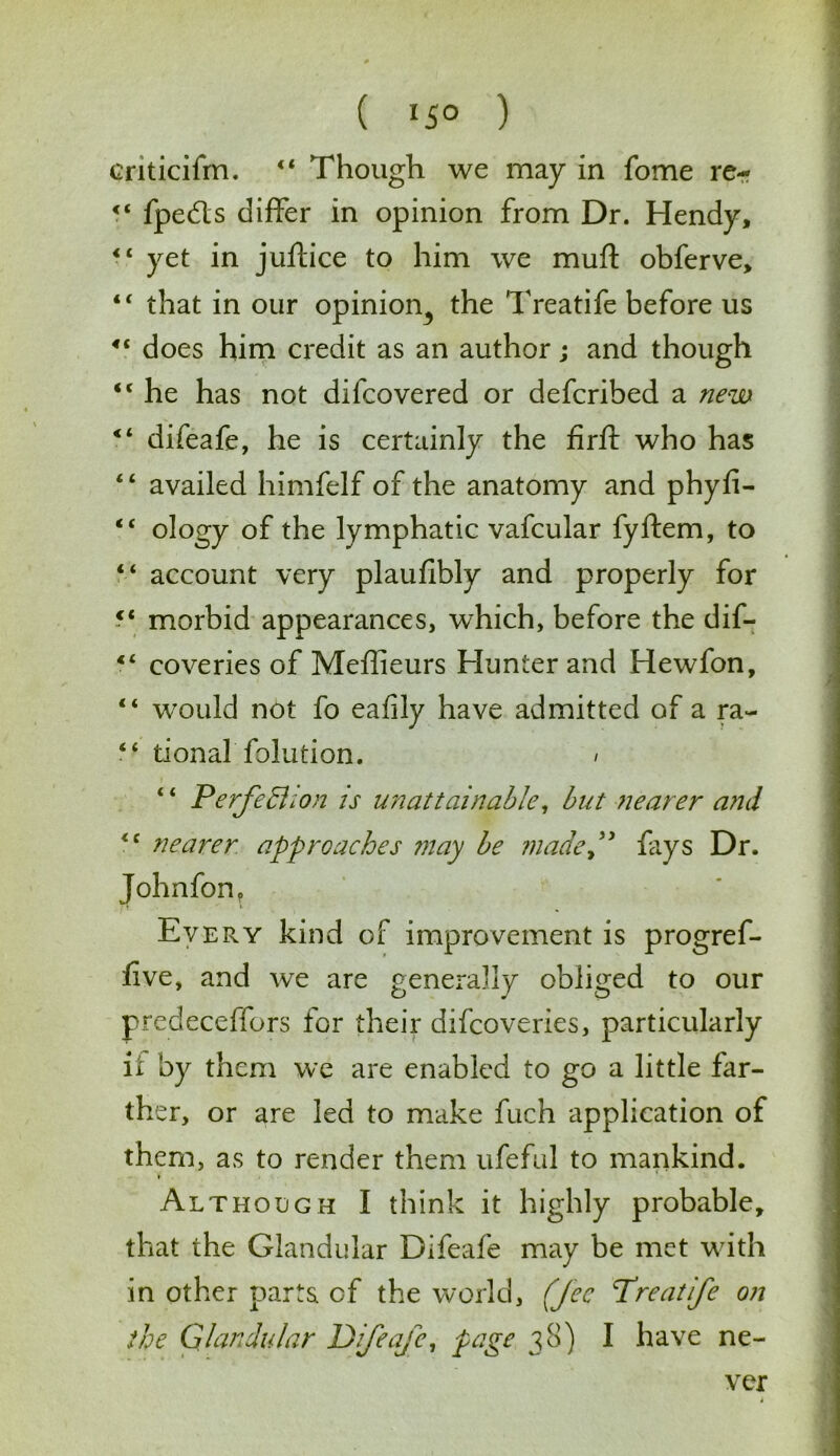 ( lS° ) criticifm. 41 Though we may in fome re- 44 fpe&s differ in opinion from Dr. Hendy, 44 yet in juftice to him we mull: obferve, 44 that in our opinion^ the 'Treatife before us 44 does him credit as an author; and though 44 he has not difcovered or defcribed a new 44 difeafe, he is certainly the firft who has 4 4 availed himfelf of the anatomy and phyfi- 44 ology of the lymphatic vafcular fyftem, to 44 account very plaufibly and properly for ?4 morbid appearances, which, before the dif- 44 coveries of Meffieurs Hunter and Hewfon, 44 would not fo eafily have admitted of a ra- 44 tional folution. / 4 4 Perfection is unattainable, but nearer and 44 nearer approaches may be made” fays Dr. Johnfon, Every kind of improvement is progre re- live, and we are generally obliged to our predeceffors for their difcoveries, particularly it by them we are enabled to go a little far- ther, or are led to make fuch application of them, as to render them ufeful to mankind. Although I think it highly probable, that the Glandular Difeafe may be met with in other parts of the world, (fee Treatife on the Glandular Difeafe, page 38) I have ne- ver i —• ...