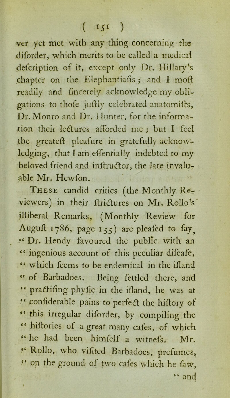 ( *5* ) ver yet met with any thing concerning the diforder, which merits to be called a medical defcription of it, except only Dr. Hillary's chapter on the Elephantiafls; and I moft readily and fincerely acknowledge my obli- gations to thofe juftly celebrated anatomifts. Dr. Monro and Dr. Hunter, for the informa- tion their lectures afforded me ; but I feel the greateft pleafure in gratefully acknow- ledging, that I am effentially indebted to my beloved friend and inltrudtor, the late invalur able Mr. Hewfon. These candid critics (the Monthly Re- viewers) in their ftribtures on Mr. Rollo’s illiberal Remarks, (Monthly Review for Augufl 1786, page 155) are pleafed to fay^ “ Dr. Hendy favoured the public with an “ ingenious account of this peculiar difeafe, “ which feems to be endemical in the illand <c of Barbadoes. Being fettled there, and “ p raddling phyfic in the illand, he was at li confiderable pains to perfect the hiflory ot c< this irregular diforder, by compiling the “ hiftories of a great many cafes, of which “ he had been himfclf a witnefs. Mr. “ Rollo, who vifited Barbadoes, prefumes, “ on the ground of two cafes which he faw, “ and