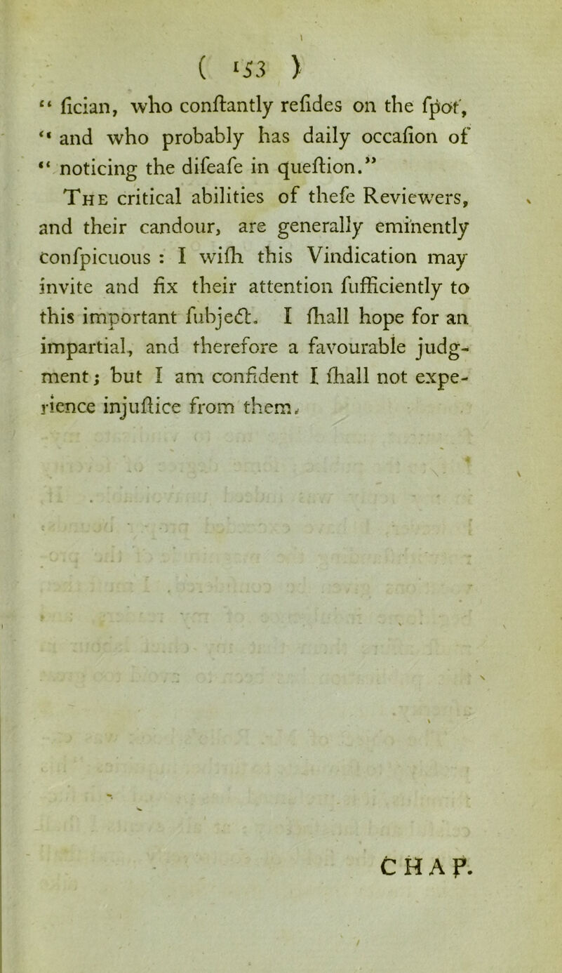 ( <33 ) “ fician, who conftantly refides on the fpot, “ and who probably has daily occafion of “ noticing the difeafe in queftion.” The critical abilities of thefe Reviewers, and their candour, are generally eminently Confpicuous : I wifh this Vindication may invite and fix their attention fufficiently to this important fubjedt. I fhall hope for an impartial, and therefore a favourable judg- ment ; but I am confident I fhall not expe- rience injuflice from them, • • '\- \ CHAP.