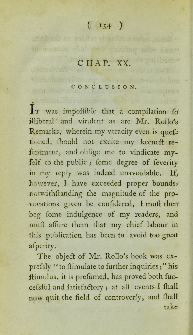 CHAP. XX. CONCLUSION. v. It was impoffible that a compilation fd illiberal and virulent as are Mr. Rollo’s Remarks, wherein my veracity even is quef- tioned, fhould not excite my keeneft re- fentmenf, and oblige me to vindicate my- ielf to the public ; fome degree of feverity in my reply was indeed unavoidable. If, however, I have exceeded proper bounds? notwithflanding the magnitude of the pro- vocations given be confidered, I muft then beg fome indulgence of my readers, and mufc allure them that my chief labour in this publication has been to avoid too great afperity. The objedl of Mr. Rollo’s book was ex- press ly ‘ ‘ to ftimulate to further inquirieshis ftimulus, it is prefumed, has proved both fuc- cefsful and fatisfadrory; at all events I fhall now quit the field of controverfy, and flvall take