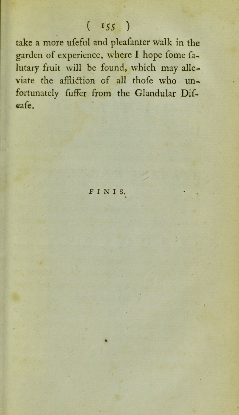 ( »55 ) take a more ufeful and pleafanter walk in the garden of experience, where I hope fome fa- lutary fruit will be found, which may alle- viate the afilidlion of all thofe who un- fortunately fuller from the Glandular Dif- eafe. finis.