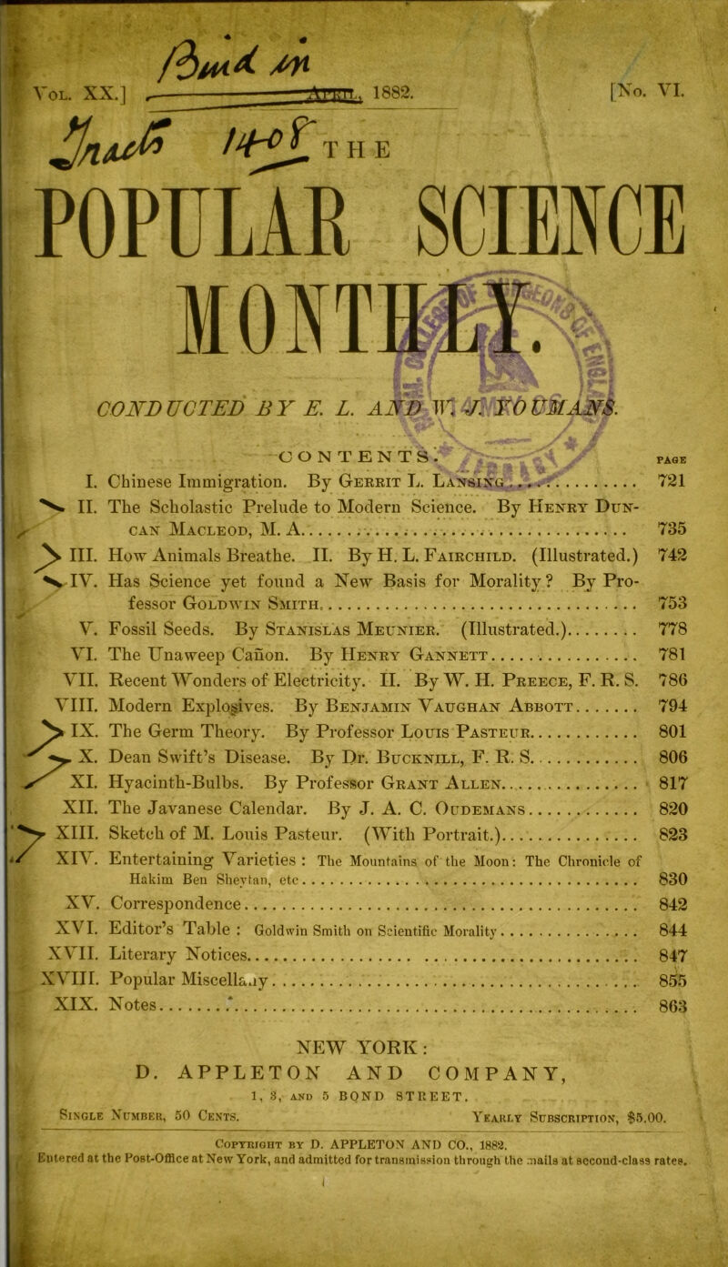 Vol. XX.] /tW Tt, 1882. H E [No. VI. /^Tt POPULAR SCIENCE MONT CONDUCTED BY E. L. AND TU. J. YOUMANS. r-f} «*>! CONTENTS. PAGE I. II. N hi. N*IV. v. VI. VII. VIII. IX. X. 7 XI. XII. XIII. XIV. XV. XVI. XVII. XVIII. XIX. Chinese Immigration. By Gerrit L. Lansing .... ■ 721 The Scholastic Prelude to Modern Science. By Henry Dun- can Macleod, M. A. 735 How Animals Breathe. II. By H. L. Fairchild. (Illustrated.) 742 Has Science yet found a New Basis for Morality? By Pro- fessor Goldwin Smith, 753 Fossil Seeds. By Stanislas Meunier. (Illustrated.) 778 The ITnaweep Canon. By Henry Gannett 781 Recent Wonders of Electricity. II. By W. H. Preece, F. R. S. 786 Modern Explosives. By Benjamin Vaughan Abbott 794 The Germ Theory. By Professor Louis Pasteur 801 Dean Swift’s Disease. By Dr. Bucknill, F. R. S 806 Hyacinth-Bulbs. By Professor Grant Allen 817 The Javanese Calendar. By J. A. C. Oudemans 820 Sketch of M. Louis Pasteur. (With Portrait.) 823 Entertaining Varieties : The Mountains of the Moon: The Chronicle of Hakim Ben Shevfcan, etc 830 Correspondence 842 Editor’s Table : Goldwin Smith on Scientific Morality 844 Literary Notices 847 Popular Miscellany 855 Notes 863 NEW YORK: D. APPLETON AND COMPANY, 1, 3, and 5 BOND STREET Single Number, 50 Cents. Yearly Subscription, $5.00. Copyright by D. APPLETON AND CO., 1882. , Eutered at the Post-Office at New York, and admitted for transmission through the mails at second-class rates.