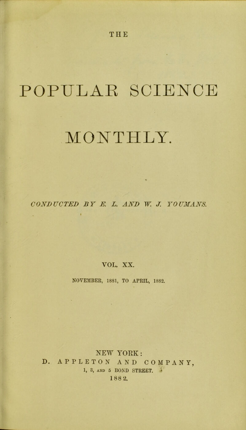 POPULAR SCIENCE MONTHLY. v CONDUCTED BY E. L. AND W. J. YO UMANS. VOL. XX. NOVEMBER, 1881, TO APRIL, 18S2. NEW YOKK: D. APPLETON AND COMPANY, 1, 3, AND 5 BOND STREET. *