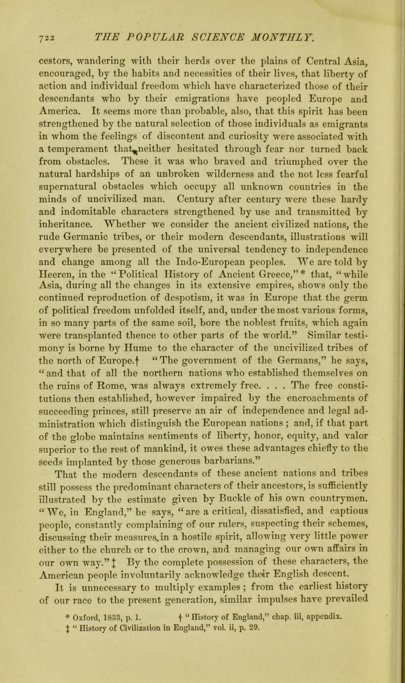 cestors, wandering with their herds over the plains of Central Asia, encouraged, by the habits and necessities of their lives, that liberty of action and individual freedom which have characterized those of their descendants who by their emigrations have peopled Europe and America. It seems more than probable, also, that this spirit has been strengthened by the natural selection of those individuals as emigrants in whom the feelings of discontent and curiosity were associated with a temperament that^neither hesitated through fear nor turned back from obstacles. These it was who braved and triumphed over the natural hardships of an unbroken wilderness and the not less fearful supernatural obstacles which occupy all unknown countries in the minds of uncivilized man. Century after century were these hardy and indomitable characters strengthened by use and transmitted by inheritance. Whether we consider the ancient civilized nations, the rude Germanic tribes, or their modern descendants, illustrations will everywhere be presented of the universal tendency to independence and change among all the Indo-European peoples. We are told by Heeren, in the “Political History of Ancient Greece,”* that, “while Asia, during all the changes in its extensive empires, shows only the continued reproduction of despotism, it was in Europe that the germ of political freedom unfolded itself, and, under the most various forms, in so many parts of the same soil, bore the noblest fruits, which again were transplanted thence to other parts of the world.” Similar testi- mony is borne by Hume to the character of the uncivilized tribes of the north of Europe.f “ The government of the Germans,” he says, “and that of all the northern nations who established themselves on the ruins of Rome, was always extremely free. . . . The free consti- tutions then established, however impaired by the encroachments of succeeding princes, still preserve an air of independence and legal ad- ministration which distinguish the European nations ; and, if that part of the globe maintains sentiments of liberty, honor, equity, and valor superior to the rest of mankind, it owes these advantages chiefly to the seeds implanted by those generous barbarians.” That the modern descendants of these ancient nations and tribes still possess the predominant characters of their ancestors, is sufficiently illustrated by the estimate given by Buckle of his own countrymen. “We, in England,” he says, “are a critical, dissatisfied, and captious people, constantly complaining of our rulers, suspecting their schemes, discussing their measures^in a hostile spirit, allowing very little power either to the church or to the crown, and managing our own affairs in our own way.” J By the complete possession of these characters, the American people involuntarily acknowledge thair English descent. It is unnecessary to multiply examples ; from the earliest history of our race to the present generation, similar impulses have prevailed * Oxford, 1833, p. 1. f “History of England,” chap, iii, appendix. \ “ History of Civilization in England,” vol. ii, p. 29.