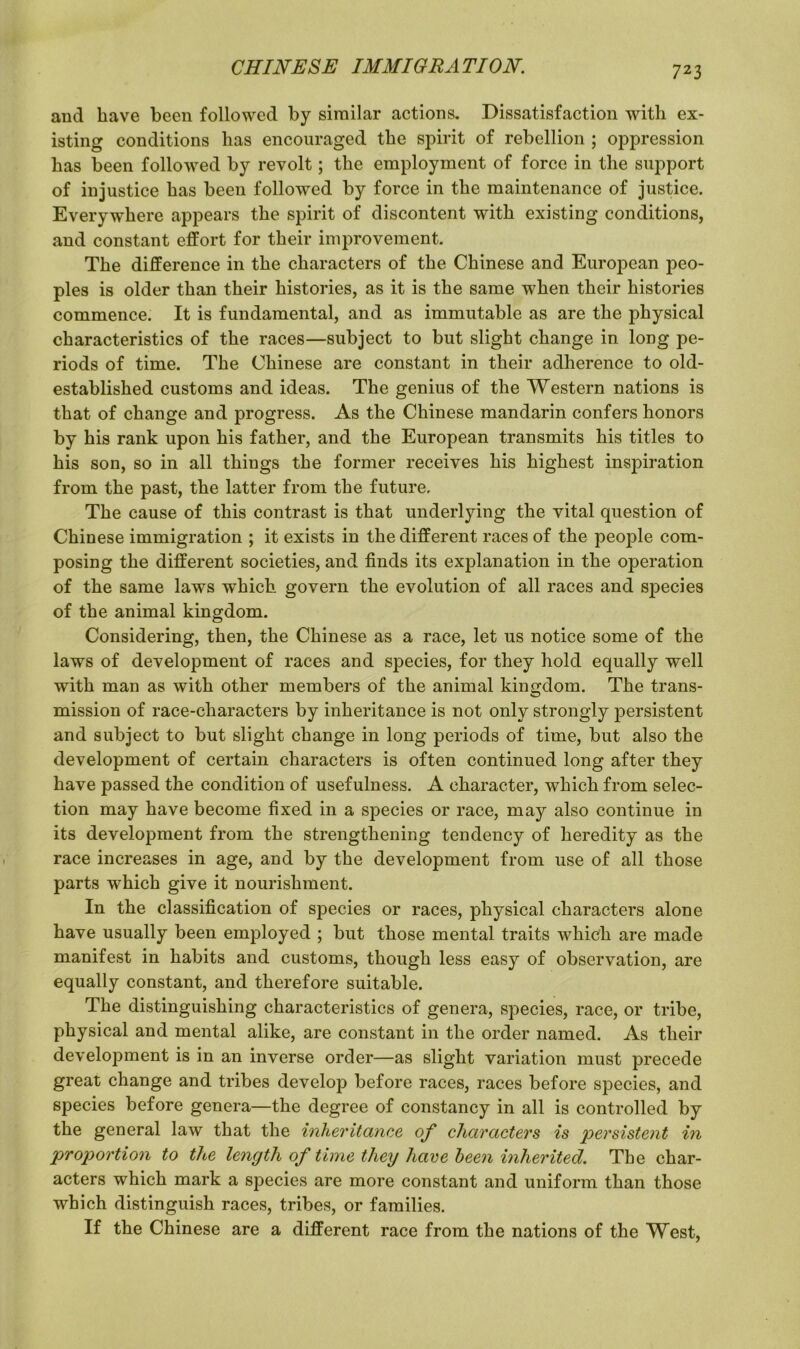 7 23 and have been followed by similar actions. Dissatisfaction with ex- isting conditions lias encouraged the spirit of rebellion ; oppression has been followed by revolt; the employment of force in the support of injustice has been followed by force in the maintenance of justice. Everywhere appears the spirit of discontent with existing conditions, and constant effort for their improvement. The difference in the characters of the Chinese and European peo- ples is older than their histories, as it is the same when their histories commence. It is fundamental, and as immutable as are the physical characteristics of the races—subject to but slight change in long pe- riods of time. The Chinese are constant in their adherence to old- established customs and ideas. The genius of the Western nations is that of change and progress. As the Chinese mandarin confers honors by his rank upon his father, and the European transmits his titles to his son, so in all things the former receives his highest inspiration from the past, the latter from the future. The cause of this contrast is that underlying the vital question of Chinese immigration ; it exists in the different races of the people com- posing the different societies, and finds its explanation in the operation of the same laws which govern the evolution of all races and species of the animal kingdom. Considering, then, the Chinese as a race, let us notice some of the laws of development of races and species, for they hold equally well with man as with other members of the animal kingdom. The trans- mission of race-characters by inheritance is not only strongly persistent and subject to but slight change in long periods of time, but also the development of certain characters is often continued long after they have passed the condition of usefulness. A character, which from selec- tion may have become fixed in a species or race, may also continue in its development from the strengthening tendency of heredity as the race increases in age, and by the development from use of all those parts which give it nourishment. In the classification of species or races, physical characters alone have usually been employed ; but those mental traits which are made manifest in habits and customs, though less easy of observation, are equally constant, and therefore suitable. The distinguishing characteristics of genera, species, race, or tribe, physical and mental alike, are constant in the order named. As their development is in an inverse order—as slight variation must precede great change and tribes develop before races, races before species, and species before genera—the degree of constancy in all is controlled by the general law that the inheritance of characters is persistent in proportion to the length of time they hare been inherited. The char- acters which mark a species are more constant and uniform than those which distinguish races, tribes, or families. If the Chinese are a different race from the nations of the West,