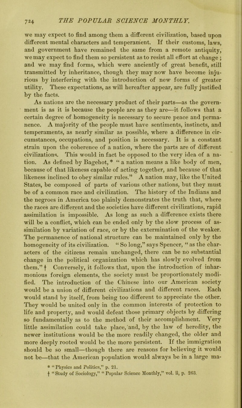 we may expect to find among them a different civilization, based upon different mental characters and temperament. If their customs, laws, and government have remained the same from a remote antiquity, we may expect to find them so persistent as to resist all effort at change ; and we may find forms, which were anciently of great benefit, still transmitted by inheritance, though they may now have become inju- rious by interfering with the introduction of new forms of greater utility. These expectations, as will hereafter appear, are fully justified by the facts. As nations are the necessary product of their parts—as the govern- ment is as it is because the people are as they are—it follows that a certain degree of homogeneity is necessary to secure peace and perma- nence. A majority of the people must have sentiments, instincts, and temperaments, as nearly similar as possible, where a difference in cir- cumstances, occupations, and position is necessary. It is a constant strain upon the coherence of a nation, where the parts are of different civilizations. This would in fact be opposed to the very idea of a na- tion. As defined by Bagehot, * “ a nation means a like body of men, because of that likeness capable of acting together, and because of that likeness inclined to obey similar rules.” A nation may, like the United States, be composed of parts of various other nations, but they must be of a common race and civilization. The history of the Indians and the negroes in America too plainly demonstrates the truth that, where the races are different and the societies have different civilizations, rapid assimilation is impossible. As long as such a difference exists there will be a conflict, which can be ended only by the slow process of as- similation by variation of race, or by the extermination of the weaker. The permanence of national structure can be maintained only by the homogeneity of its civilization. “ So long,” says Spencer, “ as the char- acters of the citizens remain unchanged, there can be no substantial change in the political organization which has slowly evolved from them.” \ Conversely, it follows that, upon the introduction of inhar- monious foreign elements, the society must be proportionately modi- fied. The introduction of the Chinese into our American society would be a union of different civilizations and different races. Each would stand by itself, from being too different to appreciate the other. They would be united only in the common interests of protection to life and property, and would defeat those primary objects by differing so fundamentally as to the method of their accomplishment. Very little assimilation could take place,’and, by the law of heredity, the newer institutions would be the more readily changed, the older and more deeply rooted would be the more persistent. If the immigration should be so small—though there are reasons for believing it would not be—that the American population would always be in a large ma- * “Physics and Politics,” p. 21. f “ Study of Sociology,” “ Popular Science Monthly,” vol. ii, p. 263.