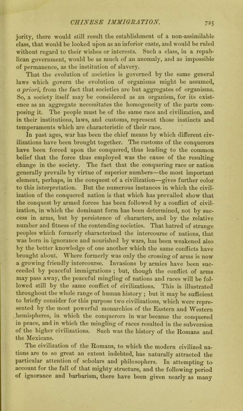 jority, tliere would still result tlie establishment of a non-assimilable class, that would he looked upon as an inferior caste, and would be ruled without regard to their wishes or interests. Such a class, in a repub- lican government, would be as much of an anomaly, and as impossible of permanence, as the institution of slavery. That the evolution of societies is governed by the same general laws wThich govern the evolution of organisms might be assumed, a priori, from the fact that societies are but aggregates of organisms. So, a society itself may be considered as an organism, for its exist- ence as an aggregate necessitates the homogeneity of the parts com- posing it. The people must be of the same race and civilization, and in their institutions, laws, and customs, represent those instincts and temperaments which are characteristic of their race. In past ages, war has been the chief means by which different civ- ilizations have been brought together. The customs of the conquerors have been forced upon the conquered, thus leading to the common belief that the force thus employed was the cause of the resulting change in the society. The fact that the conquering race or nation generally prevails by virtue of superior numbers—the most important element, perhaps, in the conquest of a civilization—gives further color to this interpretation. But the numerous instances in which the civil- ization of the conquered nation is that which has prevailed show that the conquest by armed forces has been followed by a conflict of civil- ization, in which the dominant form has been determined, not by suc- cess in arms, but by persistence of characters, and by the relative number and fitness of the contending societies. That hatred of strange peoples which formerly characterized the intercourse of nations, that was born in ignorance and nourished by wars, has been weakened also by the better knowledge of one another which the same conflicts have brought about. Where formerly was only the crossing of arms is now a growing friendly intercourse. Invasions by armies have been suc- ceeded by peaceful immigrations ; but, though the conflict of arms may pass away, the peaceful mingling of nations and races will be fol- lowed still by the same conflict of civilizations. This is illustrated throughout the whole range of human history ; but it may be sufficient to briefly consider for this purpose two civilizations, which were repre- sented by the most powerful monarchies of the Eastern and Western hemispheres, in which the conquerors in war became the conquered in peace, and in which the mingling of races resulted in the subversion of the higher civilizations. Such was the history of the Romans and the Mexicans. dhe civilization of the Romans, to which the modern civilized na- tions are to so great an extent indebted, has naturally attracted the particular attention of scholars and philosophers. In attempting to account for the fall of that mighty structure, and the following period of ignorance and barbarism, there have been given nearly as many