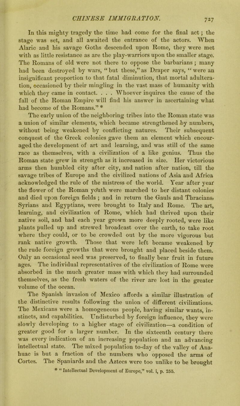 In this mighty tragedy the time had come for the final act; the stage was set, and all awaited the entrance of the actors. When Alaric and his savage Goths descended upon Rome, they were met with as little resistance as are the play-warriors upon the smaller stage. The Romans of old were not there to oppose the barbarians ; many had been destroyed by wars, “but these,” as Draper says, “were an insignificant proportion to that fatal diminution, that mortal adultera- tion, occasioned by their mingling in the vast mass of humanity with which they came in contact. . . . Whoever inquires the cause of the fall of the Roman Empire will find his answer in ascertaining what had become of the Romans.” * The early union of the neighboring tribes into the Roman state was a union of similar elements, which became strengthened by numbers, without being weakened by conflicting natures. Their subsequent conquest of the Greek colonies gave them an element which encour- aged the development of art and learning, and was still of the same race as themselves, with a civilization of a like genius. Thus the Roman state grew in strength as it increased in size. Her victorious arms then humbled city after city, and nation after nation, till the savage tribes of Europe and the civilized nations of Asia and Africa acknowledged the rule of the mistress of the world. Year after year the flower of the Roman yo'uth were marched to her distant colonies and died upon foreign fields ; and in return the Gauls and 'Thracians^ Syrians and Egyptians, were brought to Italy and Rome. The art, learning, and civilization of Rome, which had thrived upon their native soil, and had each year grown more deeply rooted, were like plants pulled up and strewed broadcast over the earth, to take root where they could, or to be crowded out by the more vigorous but rank native growth. Those that were left became weakened by the rude foreign growths that were brought and placed beside them. Only an occasional seed was preserved, to finally bear fruit in future ages. The individual representatives of the civilization of Rome were absorbed in the much greater mass with which they had surrounded themselves, as the fresh waters of the river are lost in the greater volume of the ocean. The Spanish invasion of Mexico affords a similar illustration of the distinctive results following the union of different civilizations. The Mexicans were a homogeneous people, having similar wants, in- stincts, and capabilities. Undisturbed by foreign influence, they were slowly developing to a higher stage of civilization—a condition of greater good for a larger number. In the sixteenth century there was every indication of an increasing population and an advancing intellectual state. The mixed population to-day of the valley of Ana- huac is but a fraction of the numbers who opposed the arms of Cortes. The Spaniards and the Aztecs were too unlike to be brought * “ Intellectual Development of Europe,” vol. i, p. 255.