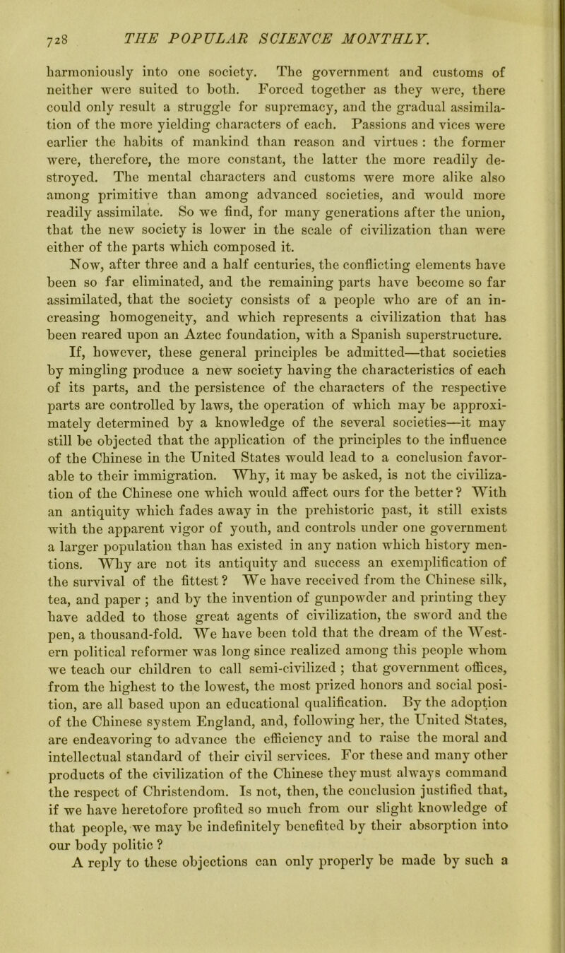 harmoniously into one society. The government and customs of neither were suited to both. Forced together as they were, there could only result a struggle for supremacy, and the gradual assimila- tion of the more yielding characters of each. Passions and vices were earlier the habits of mankind than reason and virtues : the former were, therefore, the more constant, the latter the more readily de- stroyed. The mental characters and customs were more alike also among primitive than among advanced societies, and would more readily assimilate. So we find, for many generations after the union, that the new society is lower in the scale of civilization than were either of the parts which composed it. Now, after three and a half centuries, the conflicting elements have been so far eliminated, and the remaining parts have become so far assimilated, that the society consists of a people who are of an in- creasing homogeneity, and which represents a civilization that has been reared upon an Aztec foundation, with a Spanish superstructure. If, however, these general principles be admitted—that societies by mingling produce a new society having the characteristics of each of its parts, and the persistence of the characters of the respective parts are controlled by laws, the operation of which may be approxi- mately determined by a knowledge of the several societies—it may still be objected that the application of the principles to the influence of the Chinese in the United States would lead to a conclusion favor- able to their immigration. Why, it may be asked, is not the civiliza- tion of the Chinese one which would affect ours for the better ? With an antiquity which fades away in the prehistoric past, it still exists with the apparent vigor of youth, and controls under one government a larger population than has existed in any nation which history men- tions. Why are not its antiquity and success an exemplification of the survival of the fittest? We have received from the Chinese silk, tea, and paper ; and by the invention of gunpowder and printing they have added to those great agents of civilization, the sword and the pen, a thousand-fold. We have been told that the dream of the West- ern political reformer was long since realized among this people whom we teach our children to call semi-civilized ; that government offices, from the highest to the lowest, the most prized honors and social posi- tion, are all based upon an educational qualification. By the adoption of the Chinese system England, and, following her, the United States, are endeavoring to advance the efficiency and to raise the moral and intellectual standard of their civil services. For these and many other products of the civilization of the Chinese they must always command the respect of Christendom. Is not, then, the conclusion justified that, if we have heretofore profited so much from our slight knowledge of that people, we may be indefinitely benefited by their absorption into our body politic ? A reply to these objections can only properly be made by such a