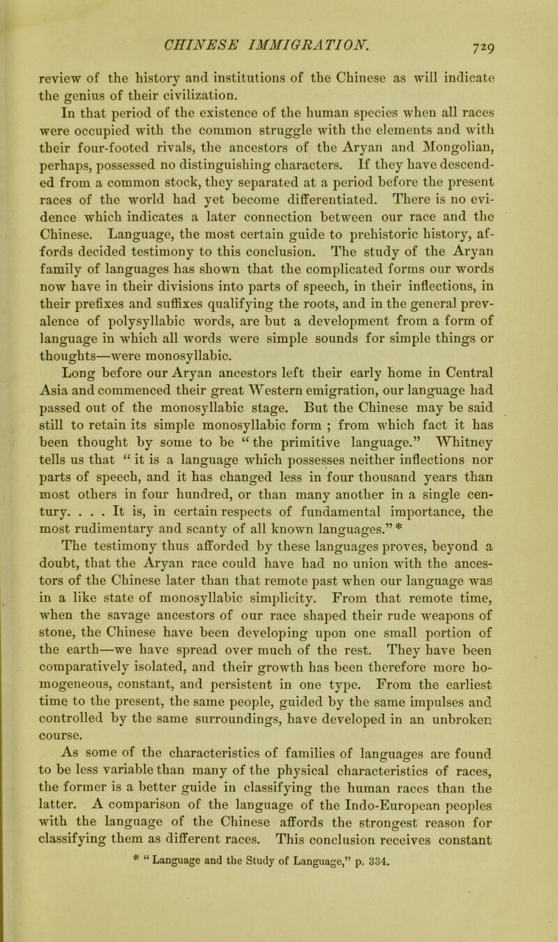 review of the history and institutions of the Chinese as will indicate the genius of their civilization. In that period of the existence of the human species when all races were occupied with the common struggle with the elements and with their four-footed rivals, the ancestors of the Aryan and Mongolian, perhaps, possessed no distinguishing characters. If they have descend- ed from a common stock, they separated at a period before the present races of the world had yet become differentiated. There is no evi- dence which indicates a later connection between our race and the Chinese. Language, the most certain guide to prehistoric history, af- fords decided testimony to this conclusion. The study of the Aryan family of languages has shown that the complicated forms our words now have in their divisions into parts of speech, in their inflections, in their prefixes and suffixes qualifying the roots, and in the general prev- alence of polysyllabic words, are but a development from a form of language in which all words were simple sounds for simple things or thoughts—were monosyllabic. Long before our Aryan ancestors left their early home in Central Asia and commenced their great Western emigration, our language had passed out of the monosyllabic stage. But the Chinese may be said still to retain its simple monosyllabic form ; from which fact it has been thought by some to be “ the primitive language.” Whitney tells us that “ it is a language which possesses neither inflections nor parts of speech, and it has changed less in four thousand years than most others in four hundred, or than many another in a single cen- tury. ... It is, in certain respects of fundamental importance, the most rudimentary and scanty of all known languages.” * The testimony thus afforded by these languages proves, beyond a doubt, that the Aryan race could have had no union with the ances- tors of the Chinese later than that remote past when our language was in a like state of monosyllabic simplicity. From that remote time, when the savage ancestors of our race shaped their rude weapons of stone, the Chinese have been developing upon one small portion of the earth—we have spread over much of the rest. They have been comparatively isolated, and their growth has been therefore more ho- mogeneous, constant, and persistent in one type. From the earliest time to the present, the same people, guided by the same impulses and controlled by the same surroundings, have developed in an unbroken course. As some of the characteristics of families of languages are found to be less variable than many of the physical characteristics of races, the former is a better guide in classifying the human races than the latter. A comparison of the language of the Indo-European peoples with the language of the Chinese affords the strongest reason for classifying them as different races. This conclusion receives constant * “ Language and the Study of Language,” p. 334.