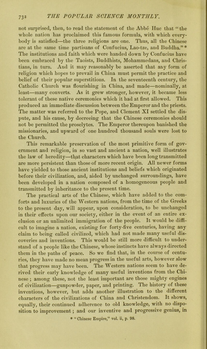 not surprised, then, to read the statement of the Abbe Hue that “ the whole nation has proclaimed this famous formula, with which every- body is satisfied—the three religions are one. Thus, all the Chinese are at the same time partisans of Confucius, Lao-tze, and Buddha.” * The institutions and faith which were handed down by Confucius have been embraced by the Taoists, Buddhists, Mohammedans, and Chris- tians, in turn. And it may reasonably be asserted that any form of religion which hopes to prevail in China must permit the practice and belief of their popular superstitions. In the seventeenth century, the Catholic Church was flourishing in China, and made—nominally, at least—many converts. As it grew stronger, however, it became less tolerant of these native ceremonies which it had at first allowed. This produced an immediate discussion between the Emperor and the priests. The matter was referred to the Pope, and Clement XI settled the dis- pute, and his cause, by decreeing that the Chinese ceremonies should not be permitted the proselytes. The Emperor thereupon banished the missionaries, and upward of one hundred thousand souls were lost to the Church. This remarkable preservation of the most primitive form of gov- ernment and religion, in so vast and ancient a nation, well illustrates the law of heredity—that characters which have been long transmitted are more persistent than those of more recent origin. All newer forms have yielded to those ancient institutions and beliefs which originated before their civilization, and, aided by unchanged surroundings, have been developed in a nation composed of a homogeneous people and transmitted by inheritance to the present time. The practical arts of the Chinese, which have added to the com- forts and luxuries of the Western nations, from the time of the Greeks to the present day, will appear, upon consideration, to be unchanged in their effects upon our society, either in the event of an entire ex- clusion or an unlimited immigration of the people. It would be diffi- cult to imagine a nation, existing for forty-five centuries, having any claim to being called civilized, which had not made many useful dis- coveries and inventions. This would be still more difficult to under- stand of a people like the Chinese, whose instincts have always directed them in the paths of peace. So we find that, in the course of centu- ries, they have made no mean progress in the useful arts, however slow that progress may have been. The Western nations seem to have de- rived their early knowledge of many useful inventions from the Chi- nese ; among these, not the least important are those mighty engines of civilization—gunpowder, paper, and printing. The history of these inventions, however, but adds another illustration to the different characters of the civilizations of China and Christendom. It shows, equally, their continued adherence to old knowledge, with no dispo- sition to improvement ; and our inventive and progressive genius, in * “ Chinese Empire,” vol. ii, p. 98.