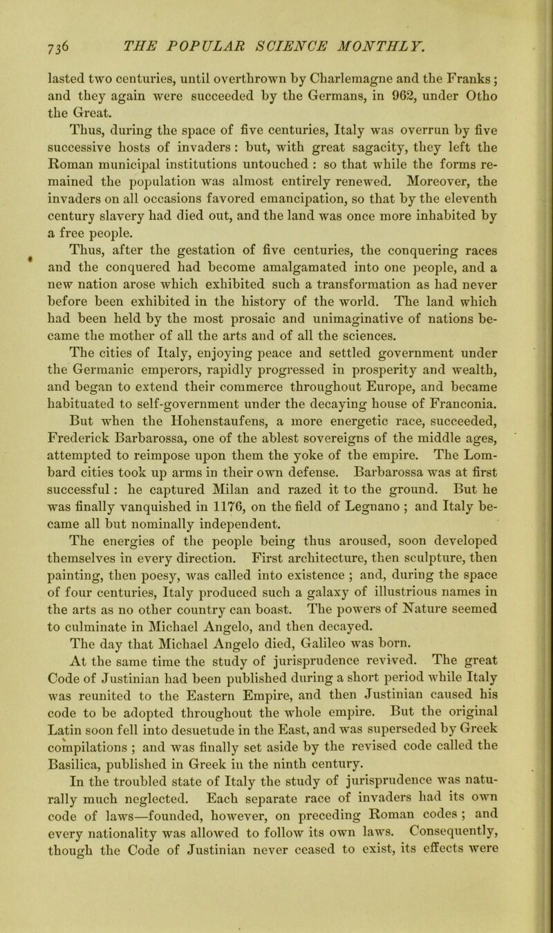 lasted two centuries, until overthrown by Charlemagne and the Franks; and they again were succeeded by the Germans, in 962, under Otho the Great. Thus, during the space of five centuries, Italy was overrun by five successive hosts of invaders : but, with great sagacity, they left the Roman municipal institutions untouched : so that while the forms re- mained the population was almost entirely renewed. Moreover, the invaders on all occasions favored emancipation, so that by the eleventh century slavery had died out, and the land was once more inhabited by a free people. Thus, after the gestation of five centuries, the conquering races and the conquered had become amalgamated into one people, and a new nation arose which exhibited such a transformation as had never before been exhibited in the history of the world. The land which had been held by the most prosaic and unimaginative of nations be- came the mother of all the arts and of all the sciences. The cities of Italy, enjoying peace and settled government under the Germanic emperors, rapidly progressed in prosperity and wealth, and began to extend their commerce throughout Europe, and became habituated to self-government under the decaying house of Franconia. But when the Hohenstaufens, a more energetic race, succeeded, Frederick Barbarossa, one of the ablest sovereigns of the middle ages, attempted to reimpose upon them the yoke of the empire. The Lom- bard cities took up arms in their own defense. Barbarossa was at first successful: he captured Milan and razed it to the ground. But he was finally vanquished in 1176, on the field of Legnano ; and Italy be- came all but nominally independent. The energies of the people being thus aroused, soon developed themselves in every direction. First architecture, then sculpture, then painting, then poesy, was called into existence ; and, during the space of four centuries, Italy produced such a galaxy of illustrious names in the arts as no other country can boast. The powers of Nature seemed to culminate in Michael Angelo, and then decayed. The day that Michael Angelo died, Galileo was born. At the same time the study of jurisprudence revived. The great Code of Justinian had been published during a short period while Italy was reunited to the Eastern Empire, and then Justinian caused his code to be adopted throughout the whole empire. But the original Latin soon fell into desuetude in the East, and was superseded by Greek compilations ; and was finally set aside by the revised code called the Basilica, published in Greek in the ninth century. In the troubled state of Italy the study of jurisprudence was natu- rally much neglected. Each separate race of invaders had its own code of laws—founded, however, on preceding Roman codes ; and every nationality was allowed to follow its own laws. Consequently, though the Code of Justinian never ceased to exist, its effects were