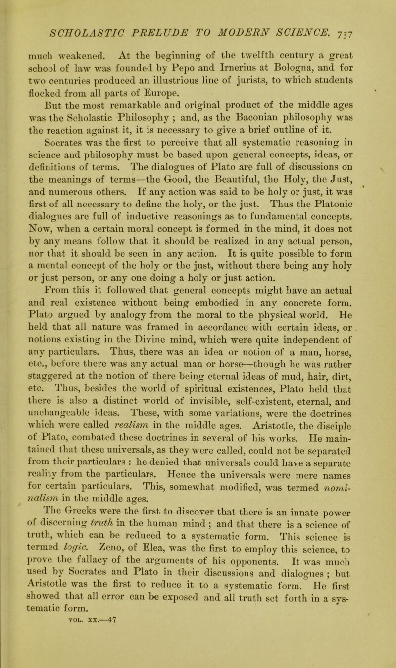 much weakened. At the beginning of the twelfth century a great school of law was founded by Pepo and Irnerius at Bologna, and for two centuries produced an illustrious line of jurists, to which students flocked from all parts of Europe. But the most remarkable and original product of the middle ages was the Scholastic Philosophy ; and, as the Baconian philosophy was the reaction against it, it is necessary to give a brief outline of it. Socrates was the first to perceive that all systematic reasoning in science and philosophy must be based upon general concepts, ideas, or definitions of terms. The dialogues of Plato are full of discussions on the meanings of terms—the Good, the Beautiful, the Holy, the Just, and numerous others. If any action was said to be holy or just, it was first of all necessary to define the holy, or the just. Thus the Platonic dialogues are full of inductive reasonings as to fundamental concepts. Now, when a certain moral concept is formed in the mind, it does not by any means follow that it should be realized in any actual person, nor that it should be seen in any action. It is quite possible to form a mental concept of the holy or the just, without there being any holy or just person, or any one doing a holy or just action. From this it followed that general concepts might have an actual and real existence without being embodied in any concrete form. Plato argued by analogy from the moral to the physical world. He held that all nature was framed in accordance with certain ideas, or notions existing in the Divine mind, which were quite independent of any particulars. Thus, there was an idea or notion of a man, horse, etc., before there was any actual man or horse—though he was rather staggered at the notion of there being eternal ideas of mud, hair, dirt, etc. Thus, besides the world of spiritual existences, Plato held that there is also a distinct world of invisible, self-existent, eternal, and unchangeable ideas. These, with some variations, were the doctrines which were called realism in the middle ages. Aristotle, the disciple of Plato, combated these doctrines in several of his works. He main- tained that these universal, as they were called, could not be separated from their particulars : he denied that universals could have a separate reality from the particulars. Hence the universals were mere names for certain particulars. This, somewhat modified, was termed nomi- nalism in the middle ages. The Greeks were the first to discover that there is an innate power of discerning truth in the human mind ; and that there is a science of truth, which can be reduced to a systematic form. This science is termed logic. Zeno, of Elea, was the first to employ this science, to prove the fallacy of the arguments of his opponents. It was much used by Socrates and Plato in their discussions and dialogues ; but Aristotle was the first to reduce it to a systematic form. He first showed that all error can be exposed and all truth set forth in a sys- tematic form. VOL. XX.