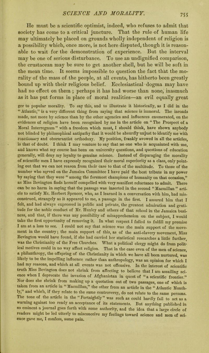 Tie must be a scientific optimist, indeed, who refuses to admit that society has come to a critical juncture. That the rule of human life may ultimately be placed on grounds wholly independent of religion is a possibility which, once more, is not here disputed, though it is reason- able to wait for the demonstration of experience. But the interval may be one of serious disturbance. To use an undignified comparison, the crustacean may be sure to get another shell, but he will be soft in the mean time. It seems impossible to question the fact that the mo- rality of the mass of the people, at all events, has hitherto been greatly bound up with their religious belief. Ecclesiastical dogma may have had no effect on them ; perhaps it has had worse than none, inasmuch as it has put forms in place of moral realities—an evil equally great gcr to popular morality. To say this, and to illustrate it historically, as I did in the “ Atlantic,” is a very different thing from saying that science is immoral. The inroads made, not more by science than by the other agencies and influences enumerated, on the evidences of religion have been recognized by me in the article on “ The Prospect of a Moral Interregnum ” with a freedom which must, I should think, have shown anybody not blinded by philosophical antipathy that it would be absurdly unjust to identify me with reactionary and obscurantist orthodoxy. My position, frankly avowed in all the articles, Is that of doubt. I think I may venture to say that no one who is acquainted with me, and knows what my course has been on university questions, and questions of education generally, will deny my loyalty to genuine science. Instead of disparaging the morality of scientific men I have expressly recognized their moral superiority as a class, only point- ing out that we can not reason from their case to that of the multitude. To those of the number who served on the Jamaica Committee I have paid the best tribute in my power by saying that they were “ among the foremost champions of humanity on that occasion,” as Miss Bevington finds herself compelled with very manifest reluctance to admit. There can be no harm in saying that the passage was inserted in the second “ Macmillan ” arti- cle to satisfy Mr. Herbert Spencer, who, as I learned in a conversation with him, had mis- construed, strangely as it appeared to me, a passage in the first. I assured him that I felt, and had always expressed in public and private, the greatest admiration and grati- tude for the noble conduct of Mr. Huxley and others of that school in the Jamaica busi- ness, and that, if there was any possibility of misapprehension on the subject, I would take the first opportunity of removing it. In what respect I failed to fulfill my promise I am at a loss to see. I could not say that science was the main support of the move- ment in the country; the main support of this, as of the anti-slavery movement, Miss Bevington would have found, if she had carried her statistical researches a little further, was the Christianity of the Free Churches. What a political clergy might do from polit- ical motives could in no way affect religion. That in the case even of the men of science, a philanthropy, the offspring of the Christianity in which we have all been nurtured, was likely to be the impelling influence rather than anthropology, was an opinion for which I had my reasons, and which at all events was not offensive.' In the interest of scientific truth Miss Bevington does not shrink from affecting to believe that I am assailing sci- ence when I deprecate the invasion of Afghanistan in quest of “ a scientific frontier.” Nor does she shrink from making up a quotation out of two passages, one of which is taken from an article in “ Macmillan,” the other from an article in the “ Atlantic Month- ly, and which, if they relate to the same controversy, do not relate to the same persons. The tone of the article in the “Fortnightly” was such as could hardly fail to act as a warning against too ready an acceptance of its statements. But anything published in so eminent a journal goes forth with some authority, and the idea that a large circle of readers might be led utterly to misconceive my feelings toward science and men of sci- ence gave me, I confess, some pain.