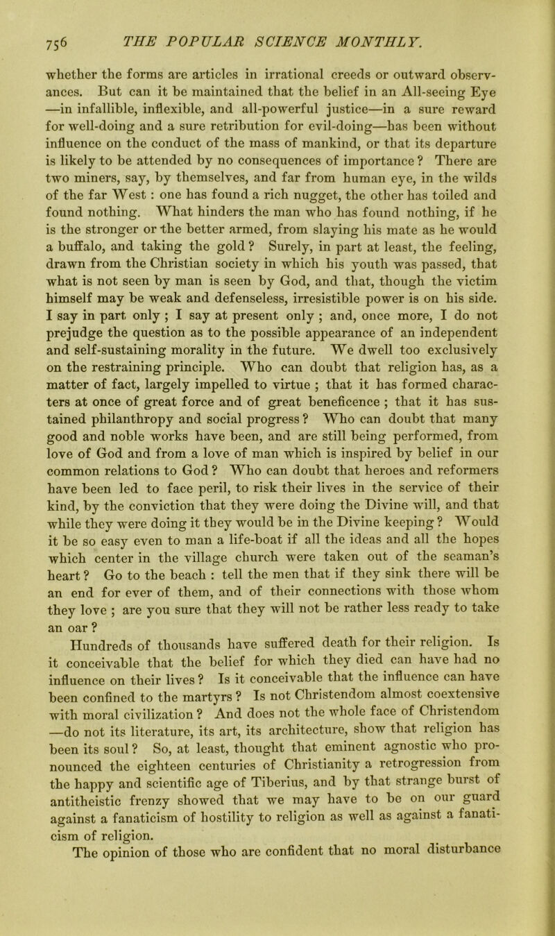 whether the forms are articles in irrational creeds or outward observ- ances. But can it be maintained that the belief in an All-seeing Eye —in infallible, inflexible, and all-powerful justice—in a sure reward for well-doing and a sure retribution for evil-doing—has been without influence on the conduct of the mass of mankind, or that its departure is likely to be attended by no consequences of importance ? There are two miners, say, by themselves, and far from human eye, in the wilds of the far West: one has found a rich nugget, the other has toiled and found nothing. What hinders the man who has found nothing, if he is the stronger or the better armed, from slaying his mate as he would a buffalo, and taking the gold ? Surely, in part at least, the feeling, drawn from the Christian society in which his youth was passed, that what is not seen by man is seen by God, and that, though the victim himself may be weak and defenseless, irresistible power is on his side. I say in part only ; I say at present only ; and, once more, I do not prejudge the question as to the possible appearance of an independent and self-sustaining morality in the future. We dwell too exclusively on the restraining principle. Who can doubt that religion has, as a matter of fact, largely impelled to virtue ; that it has formed charac- ters at once of great force and of great beneficence ; that it has sus- tained philanthropy and social progress ? Who can doubt that many good and noble works have been, and are still being performed, from love of God and from a love of man which is inspired by belief in our common relations to God ? Who can doubt that heroes and reformers have been led to face peril, to risk their lives in the service of their kind, by the conviction that they were doing the Divine will, and that while they were doing it they would be in the Divine keeping ? Would it be so easy even to man a life-boat if all the ideas and all the hopes which center in the village church were taken out of the seaman’s heart ? Go to the beach : tell the men that if they sink there will be an end for ever of them, and of their connections with those whom they love ; are you sure that they will not be rather less ready to take an oar ? Hundreds of thousands have suffered death for their religion. Is it conceivable that the belief for which they died can have had no influence on their lives ? Is it conceivable that the influence can have been confined to the martyrs ? Is not Christendom almost coextensive with moral civilization ? And does not the whole face of Christendom —do not its literature, its art, its architecture, show that religion has been its soul ? So, at least, thought that eminent agnostic who pro- nounced the eighteen centuries of Christianity a retrogression from the happy and scientific age of Tiberius, and by that strange burst of antitheistic frenzy showed that we may have to be on our guard against a fanaticism of hostility to religion as well as against a fanati- cism of religion. The opinion of those who are confident that no moral disturbance