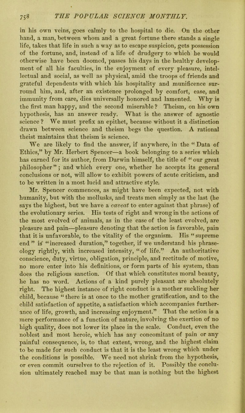 in his own veins, goes calmly to the hospital to die. On the other hand, a man, between whom and a great fortune there stands a single life, takes that life in such a way as to escape suspicion, gets possession of the fortune, and, instead of a life of drudgery to which he would otherwise have been doomed, passes his days in the healthy develop- ment of all his faculties, in the enjoyment of every pleasure, intel- lectual and social, as well as physical, amid the troops of friends and grateful dependents with which his hospitality and munificence sur- round him, and, after an existence prolonged by comfort, ease, and immunity from care, dies universally honored and lamented. Why is the first man happy, and the second miserable ? Theism, on his own hypothesis, has an answer ready. What is the answer of agnostic science ? We must prefix an epithet, because without it a distinction drawn between science and theism begs the question. A rational theist maintains that theism is science. We are likely to find the answer, if anywhere, in the “Data of Ethics,” by Mr. Herbert Spencer—a book belonging to a series which has earned for its author, from Darwin himself, the title of “ our great jdrilosopher ” ; and which every one, whether he accepts its general conclusions or not, will allow to exhibit powers of acute criticism, and to be written in a most lucid and attractive style. Mr. Spencer commences, as might have been expected, not with humanity, but with the mollusks, and treats men simply as the last (he says the highest, but we have a caveat to enter against that phrase) of the evolutionary series. His tests of right and wrong in the actions of the most evolved of animals, as in the case of the least evolved, are pleasure and pain—pleasure denoting that the action is favorable, pain that it is unfavorable, to the vitality of the organism. His “ supreme end” is “increased duration,” together, if we understand his phrase- ology rightly, with increased intensity, “of life.” An authoritative conscience, duty, virtue, obligation, principle, and rectitude of motive, no more enter into his definitions, or form parts of his system, than does the religious sanction. Of that which constitutes moral beauty, he has no word. Actions of a kind purely pleasant are absolutely right. The highest instance of right conduct is a mother suckling her child, because “ there is at once to the mother gratification, and to the child satisfaction of appetite, a satisfaction which accompanies further- ance of life, growth, and increasing enjoyment.” That the action is a mere performance of a function of nature, involving the exertion of no high quality, does not lower its place in the scale. Conduct, even the noblest and most heroic, which has any concomitant of pain or any painful consequence, is, to that extent, wrong, and the highest claim to be made for such conduct is that it is the least wrong which under the conditions is possible. We need not shrink from the hypothesis, or even commit ourselves to the rejection of it. Possibly the conclu- sion ultimately reached may be that man is nothing but the highest