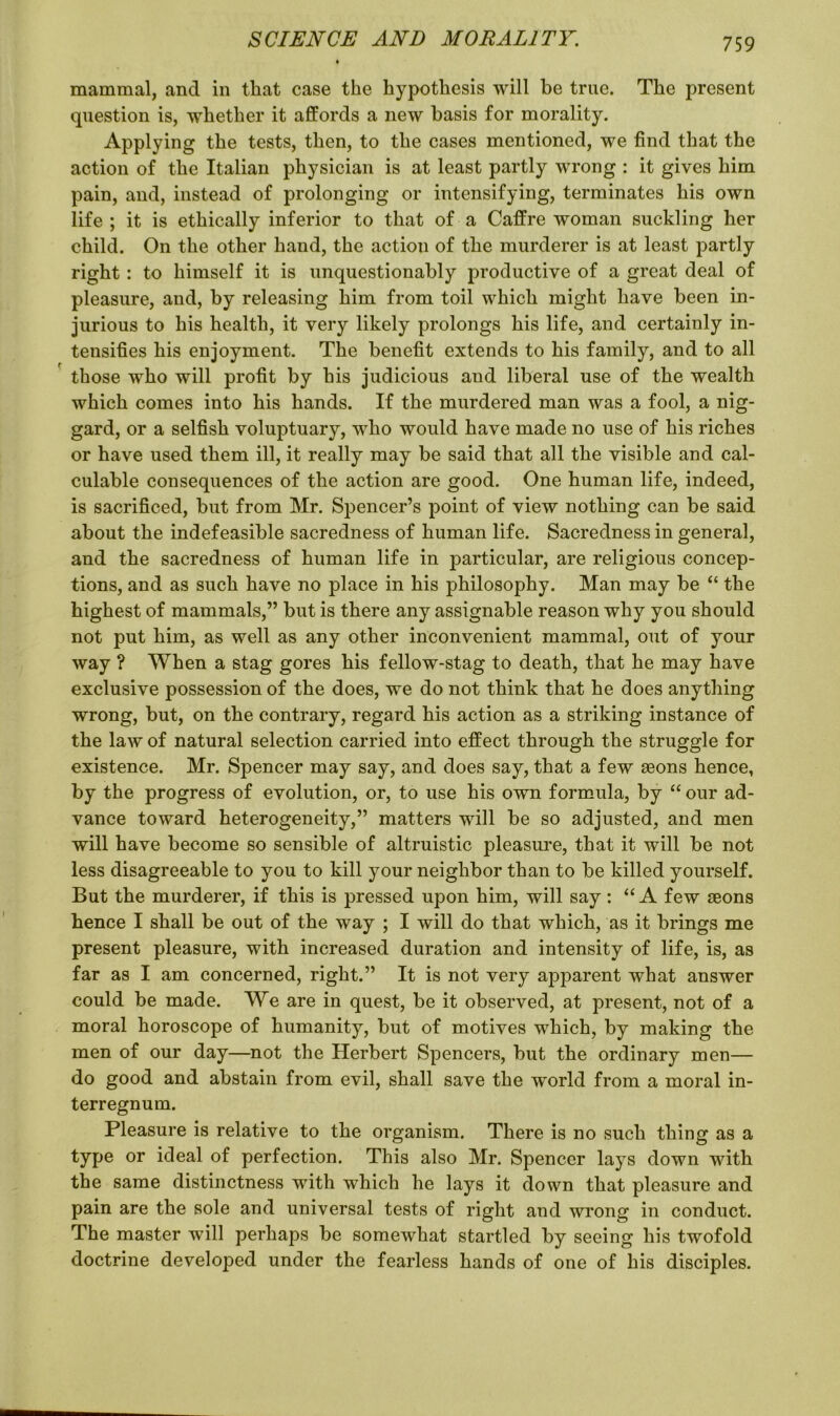 mammal, and in that case the hypothesis will be true. The present question is, whether it affords a new basis for morality. Applying the tests, then, to the cases mentioned, we find that the action of the Italian physician is at least partly wrong : it gives him pain, and, instead of prolonging or intensifying, terminates his own life; it is ethically inferior to that of a Caffre woman suckling her child. On the other hand, the action of the murderer is at least partly right: to himself it is unquestionably productive of a great deal of pleasure, and, by releasing him from toil which might have been in- jurious to his health, it very likely prolongs his life, and certainly in- tensifies his enjoyment. The benefit extends to his family, and to all those who will profit by his judicious and liberal use of the wealth which comes into his hands. If the murdered man was a fool, a nig- gard, or a selfish voluptuary, who would have made no use of his riches or have used them ill, it really may be said that all the visible and cal- culable consequences of the action are good. One human life, indeed, is sacrificed, but from Mr. Spencer’s point of view nothing can be said about the indefeasible sacredness of human life. Sacredness in general, and the sacredness of human life in particular, are religious concep- tions, and as such have no place in his philosophy. Man may be “ the highest of mammals,” but is there any assignable reason why you should not put him, as well as any other inconvenient mammal, out of your way ? When a stag gores his fellow-stag to death, that he may have exclusive possession of the does, we do not think that he does anything wrong, but, on the contrary, regard his action as a striking instance of the law of natural selection carried into effect through the struggle for existence. Mr. Spencer may say, and does say, that a few aeons hence, by the progress of evolution, or, to use his own formula, by “ our ad- vance toward heterogeneity,” matters will be so adjusted, and men will have become so sensible of altruistic pleasure, that it will be not less disagreeable to you to kill your neighbor than to be killed yourself. But the murderer, if this is pressed upon him, will say: “ A few aeons hence I shall be out of the way ; I will do that which, as it brings me present pleasure, with increased duration and intensity of life, is, as far as I am concerned, right.” It is not very apparent what answer could be made. We are in quest, be it observed, at present, not of a moral horoscope of humanity, but of motives which, by making the men of our day—not the Herbert Spencers, but the ordinary men— do good and abstain from evil, shall save the world from a moral in- terregnum. Pleasure is relative to the organism. There is no such thing as a type or ideal of perfection. This also Mr. Spencer lays down with the same distinctness with which he lays it down that pleasure and pain are the sole and universal tests of right and wrong in conduct. The master will perhaps be somewhat startled by seeing his twofold doctrine developed under the fearless hands of one of his disciples.