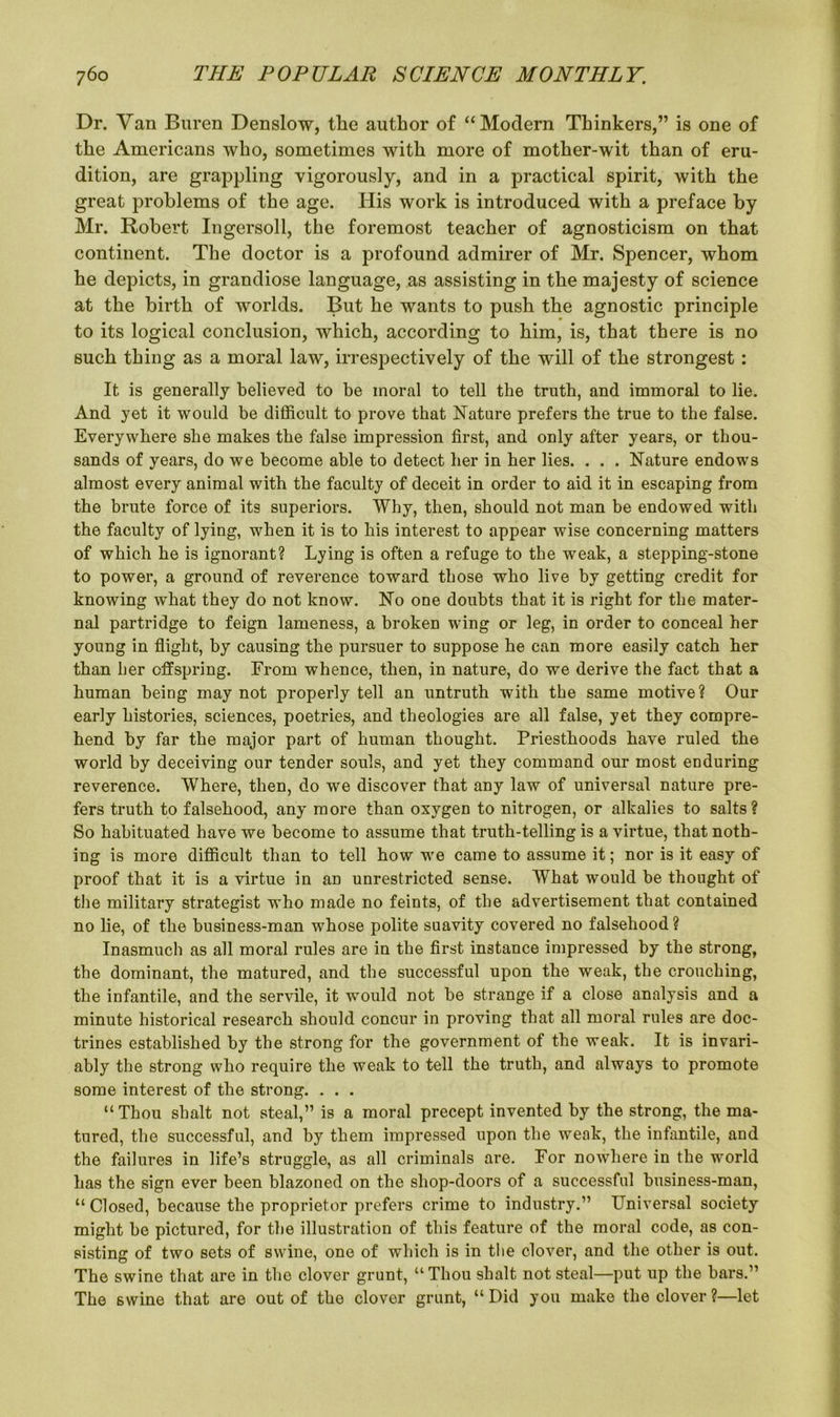 Dr. Van Buren Denslow, the author of “Modern Thinkers,” is one of the Americans who, sometimes with more of mother-wit than of eru- dition, are grappling vigorously, and in a practical spirit, with the great problems of the age. His work is introduced with a preface by Mr. Robert Ingersoll, the foremost teacher of agnosticism on that continent. The doctor is a profound admirer of Mr. Spencer, whom he depicts, in grandiose language, as assisting in the majesty of science at the birth of worlds. But he wants to push the agnostic principle to its logical conclusion, which, according to him, is, that there is no such thing as a moral law, irrespectively of the will of the strongest: It is generally believed to be moral to tell the truth, and immoral to lie. And yet it would be difficult to prove that Nature prefers the true to the false. Everywhere she makes the false impression first, and only after years, or thou- sands of years, do we become able to detect her in her lies. . . . Nature endows almost every animal with the faculty of deceit in order to aid it in escaping from the brute force of its superiors. Why, then, should not man be endowed with the faculty of lying, when it is to his interest to appear wise concerning matters of which he is ignorant? Lying is often a refuge to the weak, a stepping-stone to power, a ground of reverence toward those who live by getting credit for knowing what they do not know. No one doubts that it is right for the mater- nal partridge to feign lameness, a broken wing or leg, in order to conceal her young in flight, by causing the pursuer to suppose he can more easily catch her than her offspring. From whence, then, in nature, do we derive the fact that a human being may not properly tell an untruth with the same motive? Our early histories, sciences, poetries, and theologies are all false, yet they compre- hend by far the major part of human thought. Priesthoods have ruled the world by deceiving our tender souls, and yet they command our most enduring reverence. Where, then, do we discover that any law of universal nature pre- fers truth to falsehood, any more than oxygen to nitrogen, or alkalies to salts? So habituated have we become to assume that truth-telling is a virtue, that noth- ing is more difficult than to tell how we came to assume it; nor is it easy of proof that it is a virtue in an unrestricted sense. What would be thought of the military strategist who made no feints, of the advertisement that contained no lie, of the business-man whose polite suavity covered no falsehood ? Inasmuch as all moral rules are in the first instance impressed by the strong, the dominant, the matured, and the successful upon the weak, the crouching, the infantile, and the servile, it would not be strange if a close analysis and a minute historical research should concur in proving that all moral rules are doc- trines established by the strong for the government of the weak. It is invari- ably the strong who require the weak to tell the truth, and always to promote some interest of the strong. . . . “Thou shalt not steal,” is a moral precept invented by the strong, the ma- tured, the successful, and by them impressed upon the weak, the infantile, and the failures in life’s struggle, as all criminals are. For nowhere in the world has the sign ever been blazoned on the shop-doors of a successful business-man, “ Closed, because the proprietor prefers crime to industry.” Universal society might be pictured, for the illustration of this feature of the moral code, as con- sisting of two sets of swine, one of which is in the clover, and the other is out. The swine that are in the clover grunt, “Thou shalt not steal—put up the bars.” The swine that are out of the clover grunt, “ Did you make the clover ?—let