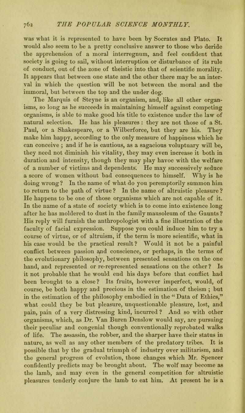 was what it is represented to have been by Socrates and Plato. It would also seem to be a pretty conclusive answer to those who deride the apprehension of a moral interregnum, and feel confident that society is going to sail, without interruption or disturbance of its rule of conduct, out of the zone of theistic into that of scientific morality. It appears that between one state and the other there may be an inter- val in which the question will be not between the moral and the immoral, but between the top and the under dog. The Marquis of Steyne is an organism, and, like all other organ- isms, so long as he succeeds in maintaining himself against competing organisms, is able to make good his title to existence under the law of natural selection. He has his pleasures : they are not those of a St. Paul, or a Shakespeare, or a Wilberforce, but they are his. They make him happy, according to the only measure of happiness which he can conceive ; and if he is cautious, as a sagacious voluptuary will be, they need not diminish his vitality, they may even increase it both in duration and intensity, though they may play havoc with the welfare of a number of victims and dependents. He may successively seduce a score of women without bad consequences to himself. Why is he doing wrong ? In the name of what do you peremptorily summon him to return to the path of virtue ? In the name of altruistic pleasure ? He happens to be one of those organisms which are not capable of it. In the name of a state of society which is to come into existence long after he has moldered to dust in the family mausoleum of the Gaunts ? His reply will furnish the anthropologist with a fine illustration of the faculty of facial expression. Suppose you could induce him to try a course of virtue, or of altruism, if the term is more scientific, what in his case would be the practical result ? Would it not be a painful conflict between passion a*nd conscience, or perhaps, in the terms of the evolutionary philosophy, between presented sensations on the one hand, and represented or re-represented sensations on the other ? Is it not probable that he would end his days before that conflict had been brought to a close? Its fruits, however imperfect, would, of course, be both happy and precious in the estimation of theism ; but in the estimation of the philosophy embodied in the “ Data of Ethics,” what could they be but pleasure, unquestionable pleasure, lost, and pain, pain of a very distressing kind, incurred ? And so with other organisms, which, as Hr. Yan Buren Henslow would say, are pursuing their peculiar and congenial though conventionally reprobated walks of life. The assassin, the robber, and the sharper have their status in nature, as well as any other members of the predatory tribes. It is possible that by the gradual triumph of industry over militarism, and the general progress of evolution, those changes which Mr. Spencer confidently predicts may be brought about. The wolf may become as the lamb, and may even in the general competition for altruistic pleasures tenderly conjure the lamb to eat him. At present he is a