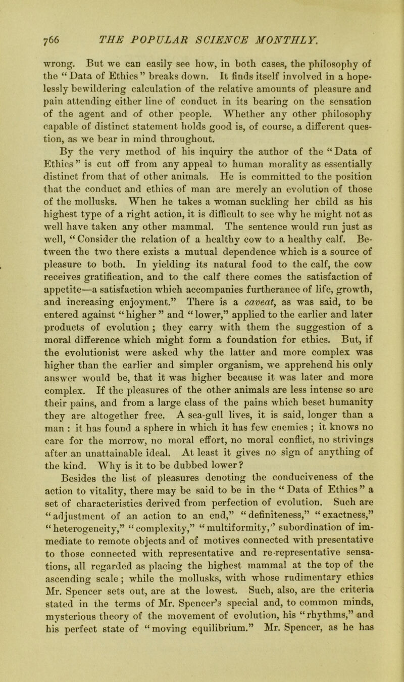 wrong. But we can easily see how, in both cases, the philosophy of the “ Data of Ethics ” breaks down. It finds itself involved in a hope- lessly bewildering calculation of the relative amounts of pleasure and pain attending either line of conduct in its bearing on the sensation of the agent and of other people. Whether any other philosophy capable of distinct statement holds good is, of course, a different ques- tion, as we bear in mind throughout. By the very method of his inquiry the author of the “Data of Ethics ” is cut off from any appeal to human morality as essentially distinct from that of other animals. He is committed to the position that the conduct and ethics of man are merely an evolution of those of the mollusks. When he takes a woman suckling her child as his highest type of a right action, it is difficult to see why he might not as well have taken any other mammal. The sentence would run just as well, “ Consider the relation of a healthy cow to a healthy calf. Be- tween the two there exists a mutual dependence which is a source of pleasure to both. In yielding its natural food to the calf, the cow receives gratification, and to the calf there comes the satisfaction of appetite—a satisfaction which accompanies furtherance of life, growth, and increasing enjoyment.” There is a caveat, as was said, to be entered against “ higher ” and “ lower,” applied to the earlier and later products of evolution ; they carry with them the suggestion of a moral difference which might form a foundation for ethics. But, if the evolutionist were asked why the latter and more complex was higher than the earlier and simpler organism, we apprehend his only answer would be, that it was higher because it was later and more complex. If the pleasures of the other animals are less intense so are their pains, and from a large class of the pains which beset humanity they are altogether free. A sea-gull lives, it is said, longer than a man : it has found a sphere in which it has few enemies ; it knows no care for the morrow, no moral effort, no moral conflict, no strivings after an unattainable ideal. At least it gives no sign of anything of the kind. Why is it to be dubbed lower ? Besides the list of pleasures denoting the conduciveness of the action to vitality, there may be said to be in the “ Data of Ethics ” a set of characteristics derived from perfection of evolution. Such are “adjustment of an action to an end,” “definiteness,” “exactness,” “ heterogeneity,” “ complexity,” “ multiformity,” subordination of im- mediate to remote objects and of motives connected with presentative to those connected with representative and re-representative sensa- tions, all regarded as placing the highest mammal at the top of the ascending scale ; while the mollusks, with whose rudimentary ethics Mr. Spencer sets out, are at the lowest. Such, also, are the criteria stated in the terms of Mr. Spencer’s special and, to common minds, mysterious theory of the movement of evolution, his “ rhythms,” and his perfect state of “moving equilibrium.” Mr. Spencer, as he has
