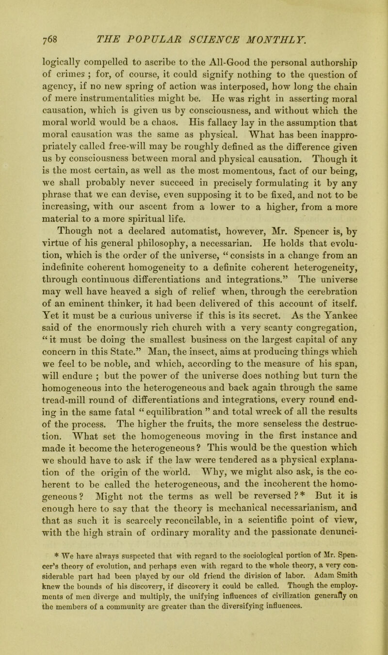 logically compelled to ascribe to the All-Good the personal authorship of crimes ; for, of course, it could signify nothing to the question of agency, if no new spring of action was interposed, how long the chain of mere instrumentalities might be. He was right in asserting moral causation, which is given us by consciousness, and without which the moral world would be a chaos. His fallacy lay in the assumption that moral causation was the same as physical. What has been inappro- priately called free-will may be roughly defined as the difference given us by consciousness between moral and physical causation. Though it is the most certain, as well as the most momentous, fact of our being, we shall probably never succeed in precisely formulating it by any phrase that we can devise, even supposing it to be fixed, and not to be increasing, with our ascent from a lower to a higher, from a more material to a more spiritual life. Though not a declared automatist, however, Mr. Spencer is, by virtue of his general philosophy, a necessarian. He holds that evolu- tion, which is the order of the universe, “consists in a change from an indefinite coherent homogeneity to a definite coherent heterogeneity, through continuous differentiations and integrations.” The universe may well have heaved a sigh of relief when, through the cerebration of an eminent thinker, it had been delivered of this account of itself. Yet it must be a curious universe if this is its secret. As the Yankee said of the enormously rich church with a very scanty congregation, “ it must be doing the smallest business on the largest capital of any concern in this State.” Man, the insect, aims at producing things which we feel to be noble, and which, according to the measure of his span, will endure ; but the power of the universe does nothing but turn the homogeneous into the heterogeneous and back again through the same tread-mill round of differentiations and integrations, every round end- ing in the same fatal “ equilibration ” and total wreck of all the results of the process. The higher the fruits, the more senseless the destruc- tion. What set the homogeneous moving in the first instance and made it become the heterogeneous ? This would be the question which we should have to ask if the law were tendered as a physical explana- tion of the origin of the world. Why, we might also ask, is the co- herent to be called the heterogeneous, and the incoherent the homo- geneous ? Might not the terms as well be reversed ? * But it is enough here to say that the theory is mechanical necessarianism, and that as such it is scarcely reconcilable, in a scientific point of view, with the high strain of ordinary morality and the passionate denunci- * We have always suspected that with regard to the sociological portion of Mr. Spen- cer’s theory of evolution, and perhaps even writh regard to the whole theory, a very con- siderable part had been played by our old friend the division of labor. Adam Smith knew the bounds of his discovery, if discovery it could be called. Though the employ- ments of men diverge and multiply, the unifying influences of civilization generally on the members of a community are greater than the diversifying influences.