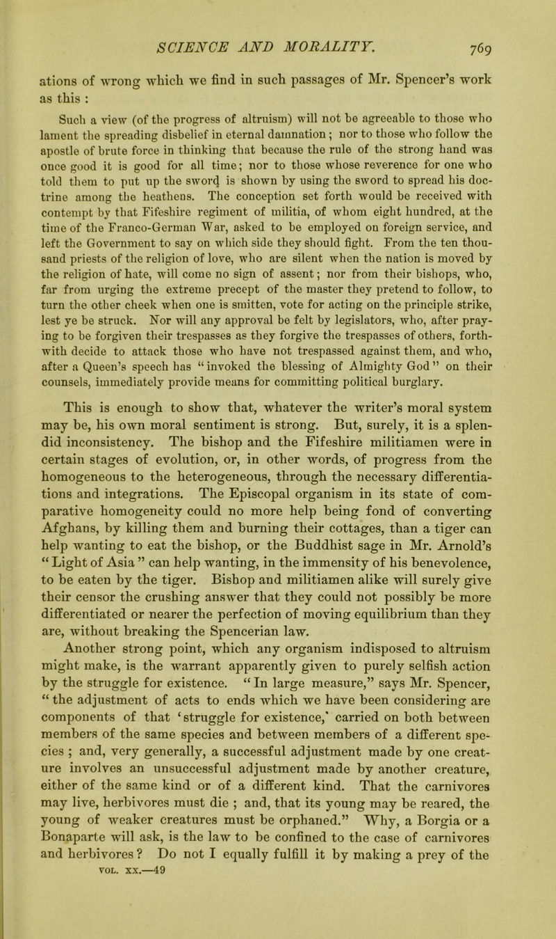 ations of wrong which we find in such passages of Mr. Spencer’s work as this : Such a view (of the progress of altruism) will not be agreeable to those who lament the spreading disbelief in eternal damnation ; nor to those who follow the apostle of brute force in thinking that because the rule of the strong hand was once good it is good for all time; nor to those whose reverence for one who told them to put up the sword is shown by using the sword to spread his doc- trine among the heathens. The conception set forth would be received with contempt by that Fifeshire regiment of militia, of whom eight hundred, at the time of the Franco-German War, asked to be employed on foreign service, and left the Government to say on which side they should fight. From the ten thou- sand priests of the religion of love, who are silent when the nation is moved by the religion of hate, will come no sign of assent; nor from their bishops, who, far from urging the extreme precept of the master they pretend to follow, to turn the other cheek when one is smitten, vote for acting on the principle strike, lest ye be struck. Nor will any approval be felt by legislators, who, after pray- ing to be forgiven their trespasses as they forgive the trespasses of others, forth- with decide to attack those who have not trespassed against them, and who, after a Queen’s speech has “invoked the blessing of Almighty God ” on their counsels, immediately provide means for committing political burglary. This is enough to show that, whatever the writer’s moral system may be, his own moral sentiment is strong. But, surely, it is a splen- did inconsistency. The bishop and the Fifeshire militiamen were in certain stages of evolution, or, in other words, of progress from the homogeneous to the heterogeneous, through the necessary differentia- tions and integrations. The Episcopal organism in its state of com- parative homogeneity could no more help being fond of converting Afghans, by killing them and burning their cottages, than a tiger can help wanting to eat the bishop, or the Buddhist sage in Mr. Arnold’s “ Light of Asia ” can help wanting, in the immensity of his benevolence, to be eaten by the tiger. Bishop and militiamen alike will surely give their censor the crushing answer that they could not possibly be more differentiated or nearer the perfection of moving equilibrium than they are, without breaking the Spencerian law. Another strong point, which any organism indisposed to altruism might make, is the warrant apparently given to purely selfish action by the struggle for existence. “ In large measure,” says Mr. Spencer, “ the adjustment of acts to ends which we have been considering are components of that ‘struggle for existence,' carried on both between members of the same species and between members of a different spe- cies ; and, very generally, a successful adjustment made by one creat- ure involves an unsuccessful adjustment made by another creature, either of the same kind or of a different kind. That the carnivores may live, herbivores must die ; and, that its young may be reared, the young of weaker creatures must be orphaned.” Why, a Borgia or a Bonaparte will ask, is the law to be confined to the case of carnivores and herbivores ? Do not I equally fulfill it by making a prey of the