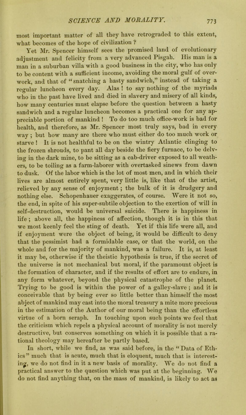 most important matter of all they have retrograded to this extent, what becomes of the hope of civilization ? Yet Mr. Spencer himself sees the promised land of evolutionary adjustment and felicity from a very advanced Pisgah. Ilis man is a man in a suburban villa with a good business in the city, who has only to be content with a sufficient income, avoiding the moral gulf of over- work, and that of “ snatching a hasty sandwich,” instead of taking a regular luncheon every day. Alas ! to say nothing of the myriads who in the past have lived and died in slavery and misery of all kinds, how many centuries must elapse before the question between a hasty sandwich and a regular luncheon becomes a practical one for any ap- preciable portion of mankind ! To do too much office-work is bad for health, and therefore, as Mr. Spencer most truly says, bad in every way ; but how many are there who must either do too much work or starve ! It is not healthful to be on the wintry Atlantic clinging to the frozen shrouds, to pant all day beside the fiery furnace, to be delv- ing in the dark mine, to be sitting as a cab-driver exposed to all weath- ers, to be toiling as a farm-laborer with overtasked sinews from dawn to dusk. Of the labor which is the lot of most men, and in which their lives are almost entirely spent, very little is, like that of the artist, relieved by any sense of enjoyment; the bulk of it is drudgery and nothing else. Schopenhauer exaggerates, of course. Were it not so, the end, in spite of his super-subtile objection to the exertion of will in self-destruction, would be universal suicide. There is happiness in life ; above all, the happiness of affection, though it is in this that we most keenly feel the sting of death. Yet if this life were all, and if enjoyment were the object of being, it would be difficult to deny that the pessimist had a formidable case, or that the world, on the whole and for the majority of mankind, was a failure. It is, at least it may be, otherwise if the theistic hypothesis is true, if the secret of the universe is not mechanical, but moral, if the paramount object is the formation of character, and if the results of effort are to endure, in any form whatever, beyond the physical catastrophe of the planet. Trying to be good is within the power of a galley-slave ; and it is conceivable that by being ever so little better than himself the most abject of mankind may cast into the moral treasury a mite more precious in the estimation of the Author of our moral being than the effortless virtue of a born seraph. In touching upon such points we feel that the criticism which repels a physical account of morality is not merely destructive, but conserves something on which it is possible that a ra- tional theology may hereafter be partly based. In short, while we find, as was said before, in the “Data of Eth- ics ” much that is acute, much that is eloquent, much that is interest- ing, we do not find in it a new basis of morality. We do not find a practical answer to the question which was put at the beginning. We do not find anything that, on the mass of mankind, is likely to act as