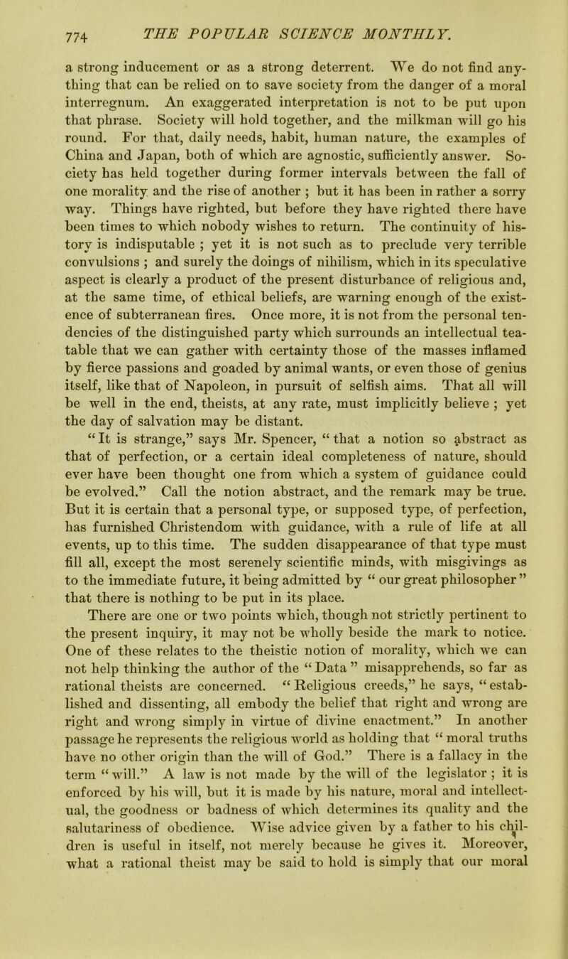 a strong inducement or as a strong deterrent. We do not find any- thing that can be relied on to save society from the danger of a moral interregnum. An exaggerated interpretation is not to be put upon that phrase. Society will hold together, and the milkman will go his round. For that, daily needs, habit, human nature, the examples of China and Japan, both of which are agnostic, sufficiently answer. So- ciety has held together during former intervals between the fall of one morality and the rise of another ; but it has been in rather a sorry way. Things have righted, but before they have righted there have been times to which nobody wishes to return. The continuity of his- tory is indisputable ; yet it is not such as to preclude very terrible convulsions ; and surely the doings of nihilism, which in its speculative aspect is clearly a product of the present disturbance of religious and, at the same time, of ethical beliefs, are warning enough of the exist- ence of subterranean fires. Once more, it is not from the personal ten- dencies of the distinguished party which surrounds an intellectual tea- table that we can gather with certainty those of the masses inflamed by fierce passions and goaded by animal wants, or even those of genius itself, like that of Napoleon, in pursuit of selfish aims. That all will be well in the end, theists, at any rate, must implicitly believe ; yet the day of salvation may be distant. “ It is strange,” says Mr. Spencer, “ that a notion so abstract as that of perfection, or a certain ideal completeness of nature, should ever have been thought one from which a system of guidance could be evolved.” Call the notion abstract, and the remark may be true. But it is certain that a personal type, or supposed type, of perfection, has furnished Christendom with guidance, with a rule of life at all events, up to this time. The sudden disappearance of that type must fill all, except the most serenely scientific minds, with misgivings as to the immediate future, it being admitted by “ our great philosopher” that there is nothing to be put in its place. There are one or two points which, though not strictly pertinent to the present inquiry, it may not be wholly beside the mark to notice. One of these relates to the theistic notion of morality, which we can not help thinking the author of the “ Data ” misapprehends, so far as rational theists are concerned. “ Religious creeds,” he says, “ estab- lished and dissenting, all embody the belief that right and wrong are right and wrong simply in virtue of divine enactment.” In another passage he represents the religious world as holding that “ moral truths have no other origin than the will of God.” There is a fallacy in the term “ will.” A law is not made by the will of the legislator ; it is enforced by his will, but it is made by his nature, moral and intellect- ual, the goodness or badness of which determines its quality and the salutariness of obedience. Wise advice given by a father to his chil- dren is useful in itself, not merely because he gives it. Moreover, what a rational theist may be said to hold is simply that our moral