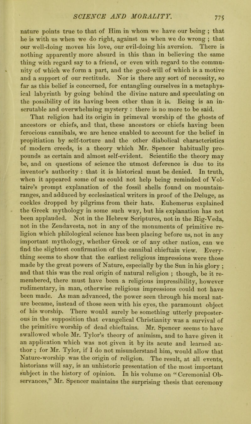 nature points true to that of Him in whom we have our being ; that he is with us when we do right, against us when we do wrong ; that our well-doing moves his love, our evil-doing his aversion. There is nothing apparently more absurd in this than in believing the same thing with regard say to a friend, or even with regard to the commu- nity of which we form a part, and the good-will of which is a motive and a support of our rectitude. Nor is there any sort of necessity, so far as this belief is concerned, for entangling ourselves in a metaphys- ical labyrinth by going behind the divine nature and speculating on the possibility of its having been other than it is. Being is an in- scrutable and overwhelming mystery : there is no more to be said. That religion had its origin in primeval worship of the ghosts of ancestors or chiefs, and that, these ancestors or chiefs having been ferocious cannibals, we are hence enabled to account for the belief in propitiation by self-torture and the other diabolical characteristics of modern creeds, is a theory which Mr. Spencer habitually pro- pounds as certain and almost self-evident. Scientific the theory may be, and on questions of science the utmost deference is due to its inventor’s authority : that it is historical must be denied. In truth, when it appeared some of us could not help being reminded of Vol- taire’s prompt explanation of the fossil shells found on mountain- ranges, and adduced by ecclesiastical writers in proof of the Deluge, as cockles dropped by pilgrims from their hats. Euhemerus explained the Greek mythology in some such way, but his explanation has not been applauded. Not in the Hebrew Scriptures, not in the Hig-Veda, not in the Zendavesta, not in any of the monuments of primitive re- ligion which philological science has been placing before us, not in any important mythology, whether Greek or of any other nation, can we find the slightest confirmation of the cannibal chieftain view. Every- thing seems to show that the earliest religious impressions were those made by the great powers of Nature, especially by the Sun in his glory ; and that this was the real origin of natural religion ; though, be it re- membered, there must have been a religious impressibility, however rudimentary, in man, otherwise religious impressions could not have been made. As man advanced, the power seen through his moral nat- ure became, instead of those seen with his eyes, the paramount object of his worship. There would surely be something utterly preposter- ous in the supposition that evangelical Christianity was a survival of the primitive worship of dead chieftains. Mr. Spencer seems to have swallowed whole Mr. Tylor’s theory of animism, and to have given it an application which was not given it by its acute and learned au- thor ; for Mr. Tylor, if I do not misunderstand him, would allow that Nature-worship was the origin of religion. The result, at all events, historians will say, is an unhistoric presentation of the most important subject in the history of opinion. In his volume on “Ceremonial Ob- servances,” Mr. Spencer maintains the surprising thesis that ceremony