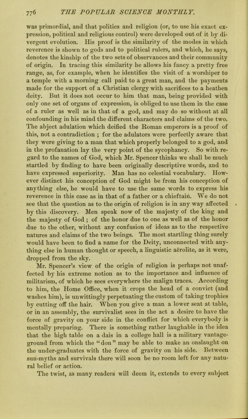 was primordial, and that politics and religion (or, to use his exact ex- pression, political and religious control) were developed out of it by di- vergent evolution. His proof is the similarity of the modes in which reverence is shown to gods and to political rulers, and which, he says, denotes the kinship of the two sets of observances and their community of origin. In tracing this similarity he allows his fancy a pretty free range, as, for example, when he identifies the visit of a worshiper to a temple with a morning call paid to a great man, and the payments made for the support of a Christian clergy with sacrifices to a heathen deity. But it does not occur to him that man, being provided with only one set of organs of expression, is obliged to use them in the case of a ruler as well as in that of a god, and may do so without at all confounding in his mind the different characters and claims of the two. The abject adulation which deified the Roman emperors is a proof of this, not a contradiction ; for the adulators were perfectly aware that they were giving to a man that which properly belonged to a god, and in the profanation lay the very point of the sycophancy. So with re- gard to the names of God, which Mr. Spencer thinks we shall be much startled by finding to have been originally descriptive words, and to have expressed superiority. Man has no celestial vocabulary. How- ever distinct his conception of God might be from his conception of anything else, he would have to use the same words to express his reverence in this case as in that of a father or a chieftain. We do not see that the question as to the origin of religion is in any way affected by this discovery. Men speak now of the majesty of the king and the majesty of God ; of the honor due to one as well as of the honor due to the other, without any confusion of ideas as to the respective natures and claims of the two beings. The most startling thing surely would have been to find a name for the Deity, unconnected with any- thing else in human thought or speech, a linguistic aerolite, as it were, dropped from the sky. Mr. Spencer’s view of the origin of religion is perhaps not unaf- fected by his extreme notion as to the importance and influence of militarism, of which he sees everywhere the malign traces. According to him, the Home Office, when it crops the head of a convict (and washes him), is unwittingly perpetuating the custom of taking trophies by cutting off the hair. When you give a man a lower seat at table, or in an assembly, the survivalist sees in the act a desire to have the force of gravity on your side in the conflict for which everybody is mentally preparing. There is something rather laughable in the idea that the high table on a dais in a college hall is a military vantage- ground from which the “don” may be able to make an onslaught on the under-graduates with the force of gravity on his side. Between sun-myths and survivals there will soon be no room left for any natu- ral belief or action. The twist, as many readers will deem it, extends to every subject