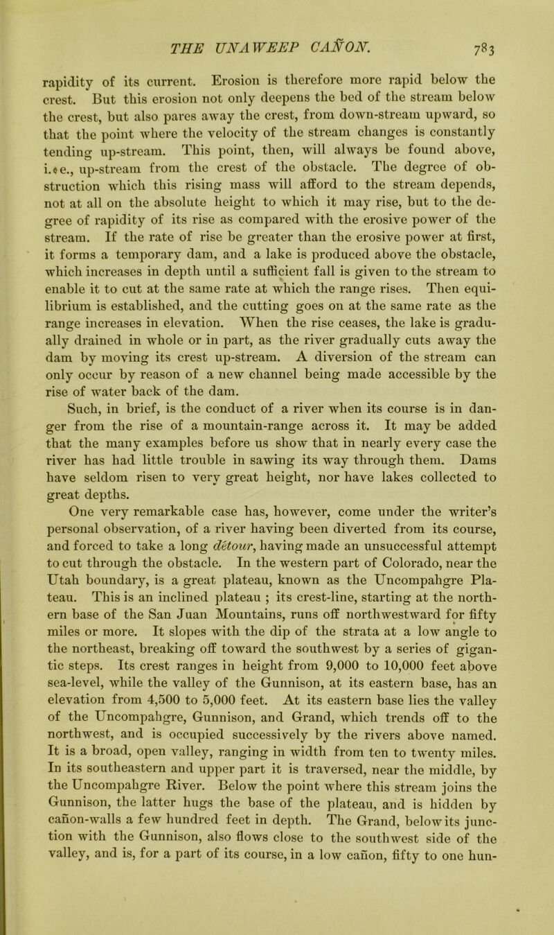 rapidity of its current. Erosion is therefore more rapid below the crest. But this erosion not only deepens the bed of the stream below the crest, but also pares away the crest, from down-stream upward, so that the point where the velocity of the stream changes is constantly tending up-stream. This point, then, will always be found above, i.oe., up-stream from the crest of the obstacle. The degree of ob- struction which this rising mass will afford to the stream depends, not at all on the absolute height to which it may rise, but to the de- gree of rapidity of its rise as compared with the erosive power of the stream. If the rate of rise be greater than the erosive power at first, it forms a temporary dam, and a lake is produced above the obstacle, which increases in depth until a sufficient fall is given to the stream to enable it to cut at the same rate at which the range rises. Then equi- librium is established, and the cutting goes on at the same rate as the range increases in elevation. When the rise ceases, the lake is gradu- ally drained in whole or in part, as the river gradually cuts away the dam by moving its crest up-stream. A diversion of the stream can only occur by reason of a new channel being made accessible by the rise of water back of the dam. Such, in brief, is the conduct of a river when its course is in dan- ger from the rise of a mountain-range across it. It may be added that the many examples before us show that in nearly every case the river has had little trouble in sawing its way through them. Dams have seldom risen to very great height, nor have lakes collected to great depths. One very remarkable case has, however, come under the writer’s personal observation, of a river having been diverted from its course, and forced to take a long detour, having made an unsuccessful attempt to cut through the obstacle. In the western part of Colorado, near the Utah boundary, is a great plateau, known as the Uncompahgre Pla- teau. This is an inclined plateau ; its crest-line, starting at the north- ern base of the San Juan Mountains, runs off northwestward for fifty miles or more. It slopes with, the dip of the strata at a low angle to the northeast, breaking off toward the southwest by a series of gigan- tic steps. Its crest ranges in height from 9,000 to 10,000 feet above sea-level, while the valley of the Gunnison, at its eastern base, has an elevation from 4,500 to 5,000 feet. At its eastern base lies the valley of the Uncompahgre, Gunnison, and Grand, which trends off to the northwest, and is occupied successively by the rivers above named. It is a broad, open valley, ranging in width from ten to twenty miles. In its southeastern and upper part it is traversed, near the middle, by the Uncompahgre River. Below the point where this stream joins the Gunnison, the latter hugs the base of the plateau, and is hidden by canon-walls a few hundred feet in depth. The Grand, below its junc- tion with the Gunnison, also flows close to the southwest side of the valley, and is, for a part of its course, in a low canon, fifty to one hun-