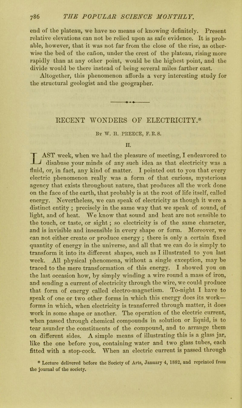 end of the plateau, we have no means of knowing definitely. Present relative elevations can not be relied upon as safe evidence. It is prob- able, however, that it was not far from the close of the rise, as other- wise the bed of the canon, under the crest of the plateau, rising more rapidly than at any other point, would be the highest point, and the divide would be there instead of being several miles farther east. Altogether, this phenomenon affords a very interesting study for the structural geologist and the geographer. RECENT WONDERS OF ELECTRICITY* By W. H. PEEECE, F. E. S. II. LAST week, when we had the pleasure of meeting, I endeavored to disabuse your minds of any such idea as that electricity was a fluid, or, in fact, any kind of matter. I pointed out to you that every electric phenomenon really was a form of that curious, mysterious agency that exists throughout nature, that produces all the work done on the face of the earth, that probably is at the root of life itself, called energy. Nevertheless, we can speak of electricity as though it were a distinct entity ; precisely in the same way that we speak of sound, of light, and of heat. We know that sound and heat are not sensible to the touch, or taste, or sight; so electricity is of the same character, and is invisible and insensible in every shape or form. Moreover, we can not either create or produce energy ; there is only a certain fixed quantity of energy in the universe, and all that we can do is simply to transform it into its different shapes, such as I illustrated to you last week. All physical phenomena, without a single exception, may be traced to the mere transformation of this energy. I showed you on the last occasion how, by simply winding a wire round a mass of iron, and sending a current of electricity through the wire, we could produce that form of energy called electro-magnetism. To-night I have to speak of one or two other forms in which this energy does its work— forms in which, when electricity is transferred through matter, it does work in some shape or another. The operation of the electric current, when passed through chemical compounds in solution or liquid, is to tear asunder the constituents of the compound, and to arrange them on different sides. A simple means of illustrating this is a glass jar, like the one before you, containing water and two glass tubes, each fitted with a stop-cock. When an electric current is passed through * Lecture delivered before the Society of Arts, January 4, 1882, and reprinted from the journal of the society.