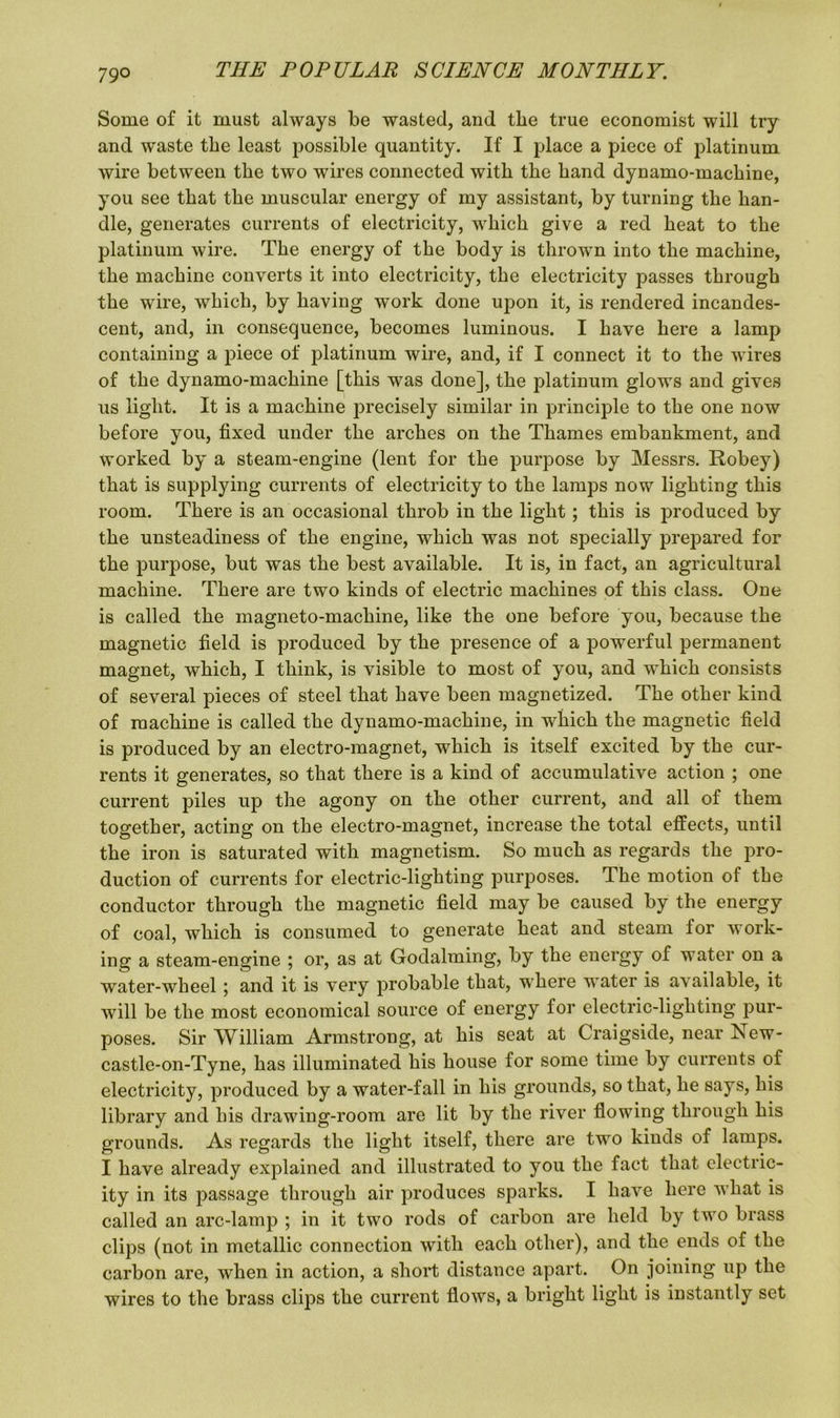 Some of it must always be wasted, and the true economist will try and waste the least possible quantity. If I place a piece of platinum wire between the two wires connected with the hand dynamo-machine, you see that the muscular energy of my assistant, by turning the han- dle, generates currents of electricity, which give a red heat to the platinum wire. The energy of the body is thrown into the machine, the machine converts it into electricity, the electricity passes through the wire, which, by having work done upon it, is rendered incandes- cent, and, in consequence, becomes luminous. I have here a lamp containing a piece of platinum wire, and, if I connect it to the wires of the dynamo-machine [this was done], the platinum glows and gives us light. It is a machine precisely similar in principle to the one now before you, fixed under the arches on the Thames embankment, ancl worked by a steam-engine (lent for the purpose by Messrs. Robey) that is supplying currents of electricity to the lamps now lighting this room. There is an occasional throb in the light; this is produced by the unsteadiness of the engine, which was not specially prepared for the purpose, but was the best available. It is, in fact, an agricultural machine. There are two kinds of electric machines of this class. One is called the magneto-machine, like the one before you, because the magnetic field is produced by the presence of a powerful permanent magnet, which, I think, is visible to most of you, and which consists of several pieces of steel that have been magnetized. The other kind of machine is called the dynamo-machine, in which the magnetic field is produced by an electro-magnet, which is itself excited by the cur- rents it generates, so that there is a kind of accumulative action ; one current piles up the agony on the other current, and all of them together, acting on the electro-magnet, increase the total effects, until the iron is saturated with magnetism. So much as regards the pro- duction of currents for electric-lighting purposes. The motion of the conductor through the magnetic field may be caused by the energy of coal, which is consumed to generate heat and steam for work- ing a steam-engine ; or, as at Godaiming, by the energy of water on a water-wheel ; and it is very probable that, where water is available, it will be the most economical source of energy for electric-lighting pur- poses. Sir William Armstrong, at his seat at Craigside, near I\ew- castle-on-Tyne, has illuminated his house for some time by currents of electricity, produced by a water-fall in his grounds, so that, he says, his library and his drawing-room are lit by the river flowing through his grounds. As regards the light itself, there are two kinds of lamps. I have already explained and illustrated to you the fact that electric- ity in its passage through air produces sparks. I have here what is called an arc-lamp ; in it two rods of carbon are held by two brass clips (not in metallic connection with each other), and the ends of the carbon are, when in action, a short distance apart. On joining up the wires to the brass clips the current flows, a bright light is instantly set