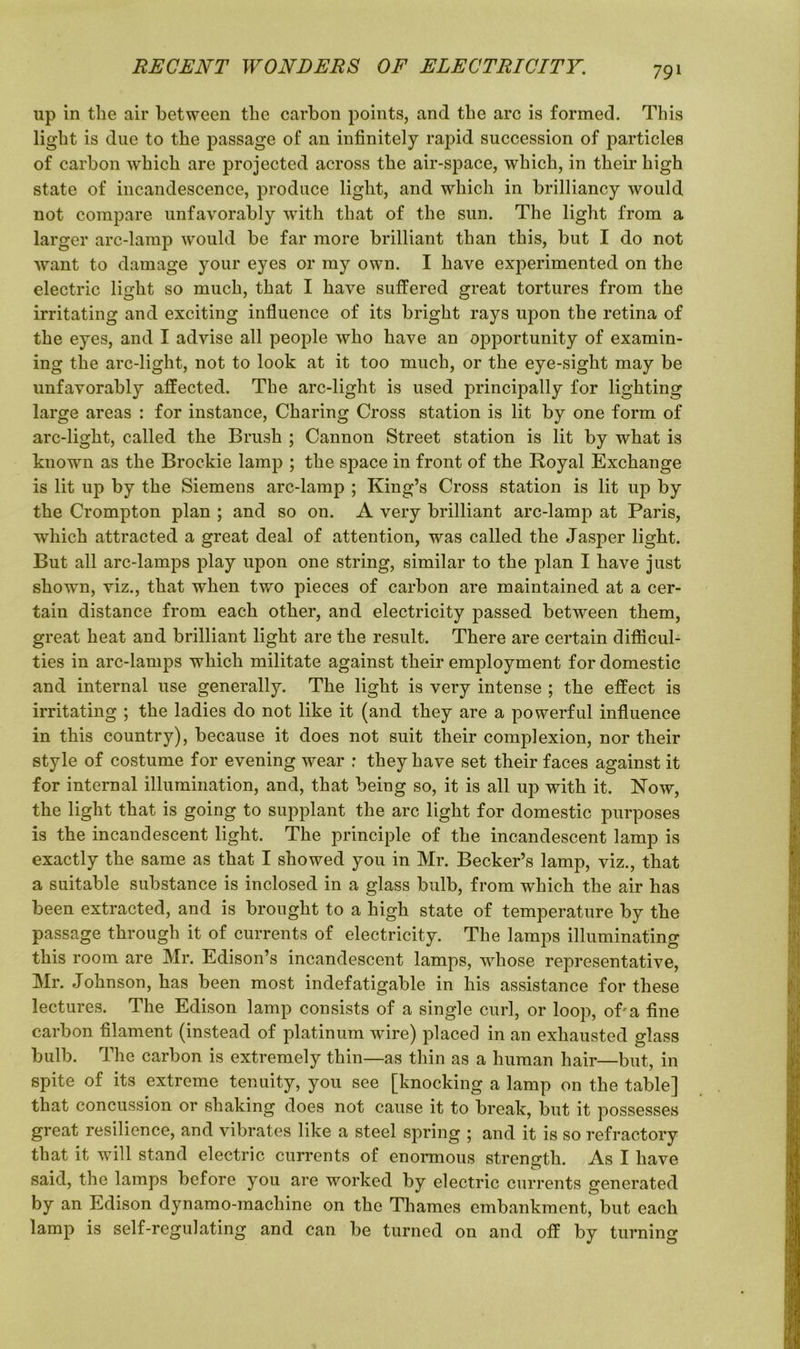 up in the air between the carbon points, and the arc is formed. This light is due to the passage of an infinitely rapid succession of particles of carbon which are projected across the air-space, which, in their high state of incandescence, produce light, and which in brilliancy would not compare unfavorably with that of the sun. The light from a larger arc-lamp would be far more brilliant than this, but I do not want to damage your eyes or my own. I have experimented on the electric light so much, that I have suffered great tortures from the irritating and exciting influence of its bright rays upon the retina of the eyes, and I advise all people who have an opportunity of examin- ing the arc-light, not to look at it too much, or the eye-sight may be unfavorably affected. The arc-light is used principally for lighting large areas : for instance, Charing Cross station is lit by one form of arc-light, called the Brush ; Cannon Street station is lit by what is known as the Brockie lamp ; the space in front of the Royal Exchange is lit up by the Siemens arc-lamp ; King’s Cross station is lit up by the Crompton plan ; and so on. A very brilliant arc-lamp at Paris, which attracted a great deal of attention, was called the Jasper light. But all arc-lamps play upon one string, similar to the plan I have just shown, viz., that when two pieces of carbon are maintained at a cer- tain distance from each other, and electricity passed between them, great heat and brilliant light are the result. There are certain difficul- ties in arc-lamps which militate against their employment for domestic and internal use generally. The light is very intense ; the effect is irritating ; the ladies do not like it (and they are a powerful influence in this country), because it does not suit their complexion, nor their style of costume for evening wear : they have set their faces against it for internal illumination, and, that being so, it is all up with it. Now, the light that is going to supplant the arc light for domestic purposes is the incandescent light. The principle of the incandescent lamp is exactly the same as that I showed you in Mr. Becker’s lamp, viz., that a suitable substance is inclosed in a glass bulb, from which the air has been extracted, and is brought to a high state of temperature by the passage through it of currents of electricity. The lamps illuminating this room are Mr. Edison’s incandescent lamps, whose representative, Mr. Johnson, has been most indefatigable in his assistance for these lectures. The Edison lamp consists of a single curl, or loop, of'a fine carbon filament (instead of platinum wire) placed in an exhausted glass bulb. The carbon is extremely thin—as thin as a human hair—but, in spite of its extreme tenuity, you see [knocking a lamp on the table] that concussion or shaking does not cause it to break, but it possesses great resilience, and vibrates like a steel spring ; and it is so refractory that it will stand electric currents of enormous strength. As I have said, the lamps before you are worked by electric currents generated by an Edison dynamo-machine on the Thames embankment, but each lamp is self-regulating and can be turned on and off by turning