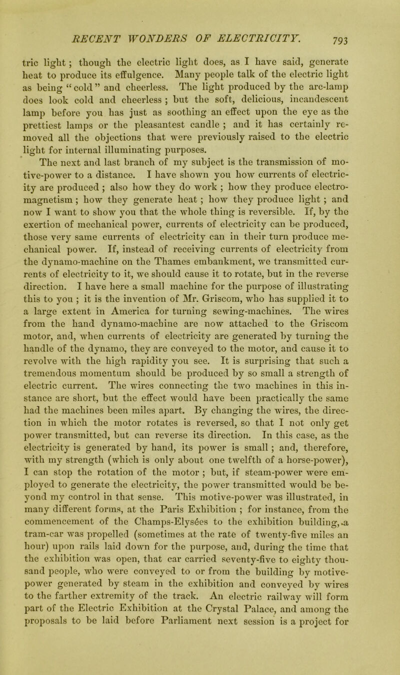 trie light ; though the electric light does, as I have said, generate heat to produce its effulgence. Many people talk of the electric light as being “ cold ” and cheerless. The light produced by the arc-lamp does look cold and cheerless ; but the soft, delicious, incandescent lamp before you has just as soothing an effect upon the eye as the prettiest lamps or the pleasantest candle ; and it has certainly re- moved all the objections that were previously raised to the electric light for internal illuminating purposes. The next and last branch of my subject is the transmission of mo- tive-power to a distance. I have shown you how currents of electric- ity are produced ; also how they do work ; how they produce electro- magnetism ; how they generate heat ; how they produce light ; and now I want to show you that the whole thing is reversible. If, by the exertion of mechanical power, currents of electricity can be produced, those very same currents of electricity can in their turn produce me- chanical power. If, instead of receiving currents of electricity from the dynamo-machine on the Thames embankment, we transmitted cur- rents of electricity to it, we should cause it to rotate, but in the reverse direction. I have here a small machine for the purpose of illustrating this to you ; it is the invention of Mr. Griscom, who has supplied it to a large extent in America for turning sewing-machines. The wires from the hand dynamo-machine are now attached to the Griscom motor, and, when currents of electricity are generated by turning the handle of the dynamo, they are conveyed to the motor, and cause it to revolve with the high rapidity you see. It is surprising that such a tremendous momentum should be produced by so small a strength of electric current. The wires connecting the two machines in this in- stance are short, but the effect would have been practically the same had the machines been miles apart. By changing the wires, the direc- tion in which the motor rotates is reversed, so that I not only get power transmitted, but can reverse its direction. In this case, as the electricity is generated by hand, its power is small; and, therefore, with my strength (which is only about one twelfth of a horse-power), I can stop the rotation of the motor ; but, if steam-power were em- ployed to generate the electricity, the power transmitted would be be- yond my control in that sense. This motive-power was illustrated, in many different forms, at the Paris Exhibition ; for instance, from the commencement of the Champs-Elys6es to the exhibition building, .a tram-car was propelled (sometimes at the rate of twenty-five miles an hour) upon rails laid down for the purpose, and, during the time that the exhibition was open, that car carried seventy-five to eighty thou- sand people, who w~ere conveyed to or from the building by motive- power generated by steam in the exhibition and conveyed by wires to the farther extremity of the track. An electric railway will form part of the Electric Exhibition at the Crystal Palace, and among the proposals to be laid before Parliament next session is a project for