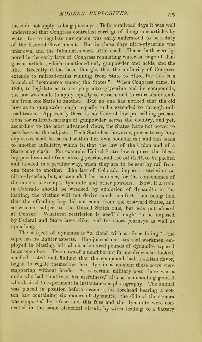 these clo not apply to long journeys. Before railroad days it was well understood that Congress controlled carriage of dangerous articles by water, for to regulate navigation was early understood to be a duty of the Federal Government. But in those days nitro-glycerine was unknown, and the fulminates were little used. Hence both were ig- nored in the early laws of Congress regulating water-carriage of dan- gerous articles, which mentioned only gunpowder and acids, and the like. Recently it has been thought that the authority of Congress extends to railroad-trains running from State to State, for this is a branch of “commerce among the States.” When Congress came, in 1S66, to legislate as to carrying nitro-glycerine and its compounds, the law was made to apply equally to vessels, and to railroads extend- ing from one State to another. But no one has noticed that the old laws as to gunpowder ought equally to be extended to through rail- road-trains. Apparently there is no Federal law prescribing precau- tions for railroad-carriage of gunpowder across the country, and yet, according to the most advanced views, the States have not power to pass laws on the subject. Each State has, however, power to say how ■ explosives shall be carried within her own boundaries ; and this leads to another infelicity, which is, that the law of the Union and of a State may clash. For example, United States law requires the blast- ing-powders made from nitro-glycerine, and the oil itself, to be packed and labeled in a peculiar way, when they are to be sent by rail from one State to another. The law of Colorado imposes restriction on nitro-glycerine, but, as amended last summer, for the convenience of the miners, it exempts dynamite and other powders. Now, if a train in Colorado should be wrecked by explosion of dynamite in the loading, the victims will not derive much comfort from being told that the offending keg did not come from the eastward States, and so was not subject to the United States rule, but was put aboard at Denver. Whatever restriction is needful ought to be imposed by Federal and State laws alike, and for short journeys as well as upon long. The subject of dynamite is “a cloud with a silver lining”—the topic has its lighter aspects. One journal narrates that workmen, em- ployed in blasting, left about a hundred pounds of dynamite exposed in an open box. Two cows of a neighboring farmer drew near, looked, smelled, tasked, and, finding that the compound had a saltish flavor, began to regale themselves heartily : in a moment those cows were staggering without heads. At a certain military post there was a mule who had “outlived his usefulness,” also a commanding general who desired to experiment in instantaneous photography. The animal was placed in position before a camera, his forehead bearing a cot- ton bag containing six ounces of dynamite; the slide of the camera was supported by a fuse, and this fuse and the dynamite were con- nected in the same electrical circuit, by wires leading to a battery