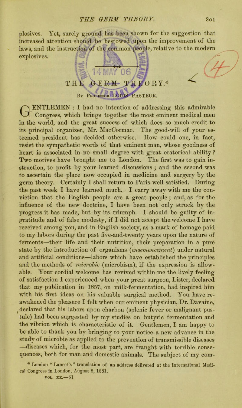 plosives. Yet, surely ground has been shown for the suggestion that increased attention should be bestowed upon the improvement of the laws, and the instruction of the common people, relative to the modern explosives. R87 Iffk Ml I&l THE GERM THEORY.* ’ASTEUR. * By Professor I aENTLEMEN : I had no intention of addressing this admirable Congress, which brings together the most eminent medical men in the world, and the great success of which does so much credit to its principal organizer, Mr. MacCormac. The good-will of your es- teemed president has decided otherwise. How could one, in fact, resist the sympathetic words of that eminent man, whose goodness of heart is associated in no small degree with great oratorical ability ? Two motives have brought me to London. The first was to gain in- struction, to profit by your learned discussions ; and the second was to ascertain the place now occupied in medicine and surgery by the germ theory. Certainly I shall return to Paris well satisfied. During the past week I have learned much. I carry away with me the con- viction that the English people are a great people ; and, as for the influence of the new doctrine, I have been not only struck by the progress it has made, but by its triumph. I should be guilty of in- gratitude and of false modesty, if I did not accept the welcome I have received among you, and in English society, as a mark of homage paid to my labors during the past five-and-twenty years upon the nature of ferments—their life and their nutrition, their preparation in a pure state by the introduction of organisms (ensemencement) under natural and artificial conditions—labors which have established the principles and the methods of microbie (microbism), if the expression is allow- able. Your cordial welcome has revived within me the lively feeling of satisfaction I experienced when your great surgeon, Lister, declared that my publication in 1857, on milk-fermentation, had inspired him with his first ideas on his valuable surgical method. You have re- awakened the pleasure I felt when our eminent physician, Dr. Davaine, f declared that his labors upon charbon (splenic fever or malignant pus- tule) had been suggested by my studies on butyric fermentation and the vibrion which is characteristic of it. Gentlemen, I am happy to be able to thank you by bringing to your notice a new advance in the study of microbie as applied to the prevention of transmissible diseases —diseases which, for the most part, are fraught with terrible conse- quences, both for man and domestic animals. The subject of my com- * London “ Lancet’s ” translation of an address delivered at the International Medi- cal Congress in London, August 8, 1881. VOL. xx.—51