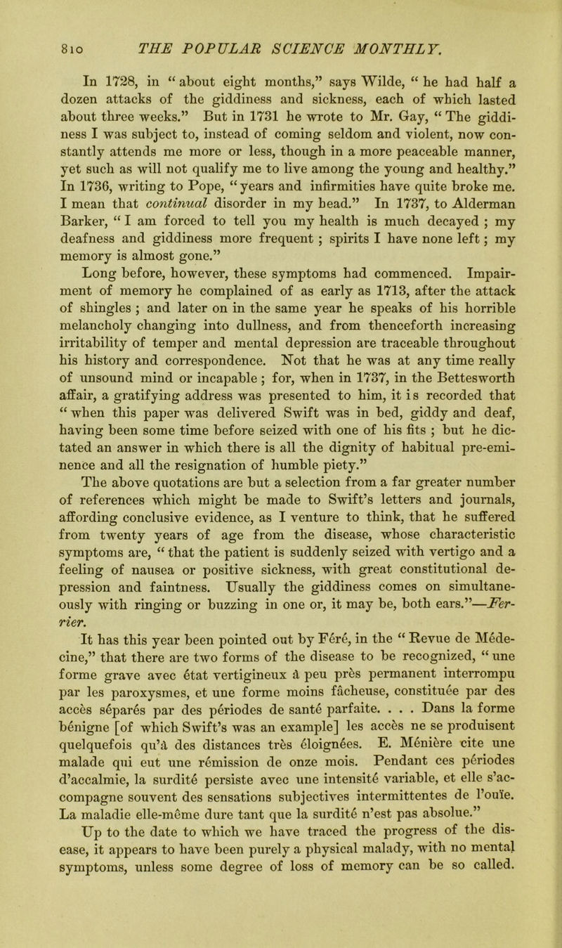 In 1728, in “ about eight months,” says Wilde, “ he had half a dozen attacks of the giddiness and sickness, each of which lasted about three weeks.” But in 1731 he wrote to Mr. Gay, “ The giddi- ness I was subject to, instead of coming seldom and violent, now con- stantly attends me more or less, though in a more peaceable manner, yet such as will not qualify me to live among the young and healthy.” In 1736, writing to Pope, “ years and infirmities have quite broke me. I mean that continual disorder in my head.” In 1737, to Alderman Barker, “ I am forced to tell you my health is much decayed ; my deafness and giddiness more frequent ; spirits I have none left; my memory is almost gone.” Long before, however, these symptoms had commenced. Impair- ment of memory he complained of as early as 1713, after the attack of shingles ; and later on in the same year he speaks of his horrible melancholy changing into dullness, and from thenceforth increasing irritability of temper and mental depression are traceable throughout his history and correspondence. Not that he was at any time really of unsound mind or incapable ; for, when in 1737, in the Bettesworth affair, a gratifying address was presented to him, it i s recorded that “ when this paper was delivered Swift was in bed, giddy and deaf, having been some time before seized with one of his fits ; but he dic- tated an answer in which there is all the dignity of habitual pre-emi- nence and all the resignation of humble piety.” The above quotations are but a selection from a far greater number of references which might be made to Swift’s letters and journals, affording conclusive evidence, as I venture to think, that he suffered from twenty years of age from the disease, whose characteristic symptoms are, “ that the patient is suddenly seized with vertigo and a feeling of nausea or positive sickness, with great constitutional de- pression and faintness. Usually the giddiness comes on simultane- ously with ringing or buzzing in one or, it may be, both ears.”—Fer- rier. It has this year been pointed out by Fere, in the “ Revue de Mede- cine,” that there are two forms of the disease to be recognized, “ line forme grave avec etat vertigineux d peu pr&s permanent interrompu par les paroxysmes, et une forme moins facheuse, constitute par des acces stpares par des periodes de sante parfaite. . . . Dans la forme benign e [of which Swift’s was an example] les accts ne se produisent quelquefois qu’d des distances tres eloignees. E. Menitre cite une malade qui eut une remission de onze mois. Pendant ces ptriodes d’accalmie, la surdite persiste avec une intensite variable, et elle s’ac- compagne souvent des sensations subjectives intermittentes de l’ouie. La maladie elle-meme dure tant que la surdite n’est pas absolue.” Dp to the date to which we have traced the progress of the dis- ease, it appears to have been purely a physical malady, with no mental symptoms, unless some degree of loss of memory can be so called.