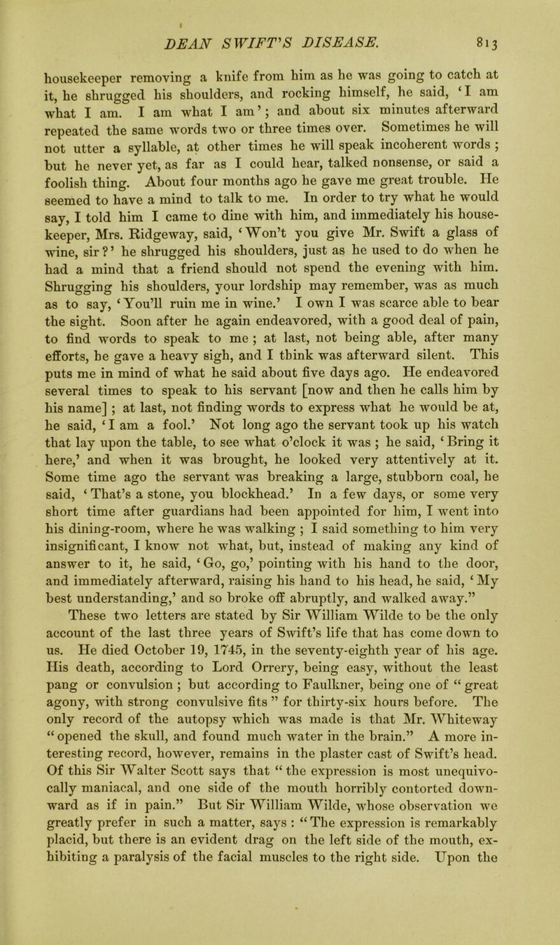 I DEAN SWIFT'S DISEASE. 813 housekeeper removing a knife from him as he was going to catch at it, he shrugged his shoulders, and rocking himself, he said, ‘1 am what I am. I am what I am’; and about six minutes afterward repeated the same words two or three times over. Sometimes he will not utter a syllable, at other times he will speak incoherent words 5 but he never yet, as far as X could hear, talked nonsense, 01 said a foolish thing. About four months ago he gave me great trouble. He seemed to have a mind to talk to me. In order to try what he would say, I told him I came to dine with him, and immediately his house- keeper, Mrs. Ridgeway, said, ‘Won’t you give Mr. Swift a glass of wine, sir?’ he shrugged his shoulders, just as he used to do when he had a mind that a friend should not spend the evening with him. Shrugging his shoulders, your lordship may remember, was as much as to say, ‘You’ll ruin me in wine.’ I own I was scarce able to bear the sight. Soon after he again endeavored, with a good deal of pain, to find words to speak to me ; at last, not being able, after many efforts, he gave a heavy sigh, and I think was afterward silent. This puts me in mind of what he said about five days ago. He endeavored several times to speak to his servant [now and then he calls him by his name] ; at last, not finding words to express what he would be at, he said, ‘I am a fool.’ Not long ago the servant took up his watch that lay upon the table, to see what o’clock it was ; he said, ‘ Bring it here,’ and when it was brought, he looked very attentively at it. Some time ago the servant was breaking a large, stubborn coal, he said, ‘ That’s a stone, you blockhead.’ In a few days, or some very short time after guardians had been appointed for him, I went into his dining-room, where he was walking ; I said something to him very insignificant, I know not what, but, instead of making any kind of answer to it, he said, ‘ Go, go,’ pointing with his hand to the door, and immediately afterward, raising his hand to his head, he said, ‘ My best understanding,’ and so broke off abruptly, and walked away.” These two letters are stated by Sir William Wilde to be the only account of the last three years of Swift’s life that has come down to us. He died October 19, 1745, in the seventy-eighth year of his age. His death, according to Lord Orrery, being easy, without the least pang or convulsion ; but according to Faulkner, being one of “ great agony, with strong convulsive fits ” for thirty-six hours before. The only record of the autopsy which was made is that Mr. Whiteway “ opened the skull, and found much water in the brain.” A more in- teresting record, however, remains in the plaster cast of Swift’s head. Of this Sir Walter Scott says that “the expression is most unequivo- cally maniacal, and one side of the mouth horribly contorted down- ward as if in pain.” But Sir William Wilde, whose observation we greatly prefer in such a matter, says : “ The expression is remarkably placid, but there is an evident drag on the left side of the mouth, ex- hibiting a paralysis of the facial muscles to the right side. Upon the