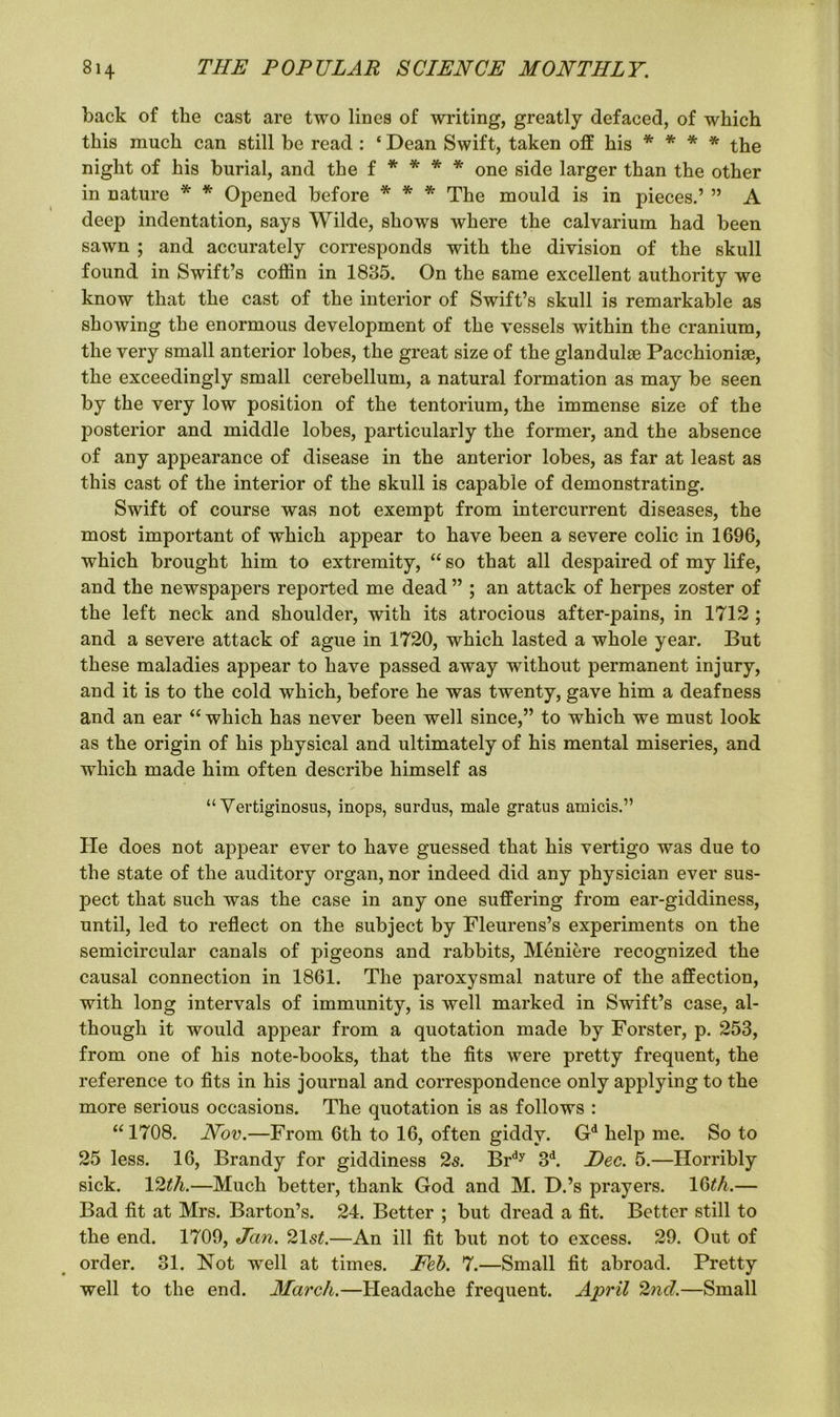 back of the cast are two lines of writing, greatly defaced, of which this much can still be read : ‘ Dean Swift, taken off his * * * * the night of his burial, and the f * * * * one side larger than the other in nature * * Opened before * * * The mould is in pieces.’ ” A deep indentation, says Wilde, shows where the calvarium had been sawn ; and accurately corresponds with the division of the skull found in Swift’s coffin in 1835. On the same excellent authority we know that the cast of the interior of Swift’s skull is remarkable as showing the enormous development of the vessels within the cranium, the very small anterior lobes, the great size of the glandulae Pacchionige, the exceedingly small cerebellum, a natural formation as may be seen by the very low position of the tentorium, the immense size of the posterior and middle lobes, particularly the former, and the absence of any appearance of disease in the anterior lobes, as far at least as this cast of the interior of the skull is capable of demonstrating. Swift of course was not exempt from intercurrent diseases, the most important of which appear to have been a severe colic in 1696, which brought him to extremity, “ so that all despaired of my life, and the newspapers reported me dead ” ; an attack of herpes zoster of the left neck and shoulder, with its atrocious after-pains, in 1712 ; and a severe attack of ague in 1720, which lasted a whole year. But these maladies appear to have passed away without permanent injury, and it is to the cold which, before he was twenty, gave him a deafness and an ear “ which has never been well since,” to which we must look as the origin of his physical and ultimately of his mental miseries, and which made him often describe himself as “ Yertiginosus, inops, surdus, male gratus amicis.” He does not appear ever to have guessed that his vertigo was due to the state of the auditory organ, nor indeed did any physician ever sus- pect that such was the case in any one suffering from ear-giddiness, until, led to reflect on the subject by Fleurens’s experiments on the semicircular canals of pigeons and rabbits, Meniere recognized the causal connection in 1861. The paroxysmal nature of the affection, with long intervals of immunity, is well marked in Swift’s case, al- though it would appear from a quotation made by Forster, p. 253, from one of his note-books, that the fits were pretty frequent, the reference to fits in his journal and correspondence only applying to the more serious occasions. The quotation is as follows : “1708. Nov.—From 6th to 16, often giddy. Gd help me. So to 25 less. 16, Brandy for giddiness 2s. Brdy 3d. Dec. 5.—Horribly sick. 12th.—Much better, thank God and M. D.’s prayers. i6th.— Bad fit at Mrs. Barton’s. 24. Better ; but dread a fit. Better still to the end. 1709, Jan. 21 st.—An ill fit but not to excess. 29. Out of order. 31. Not well at times. Feb. 7.—Small fit abroad. Pretty well to the end. March.—Headache frequent. April 2nd.—Small