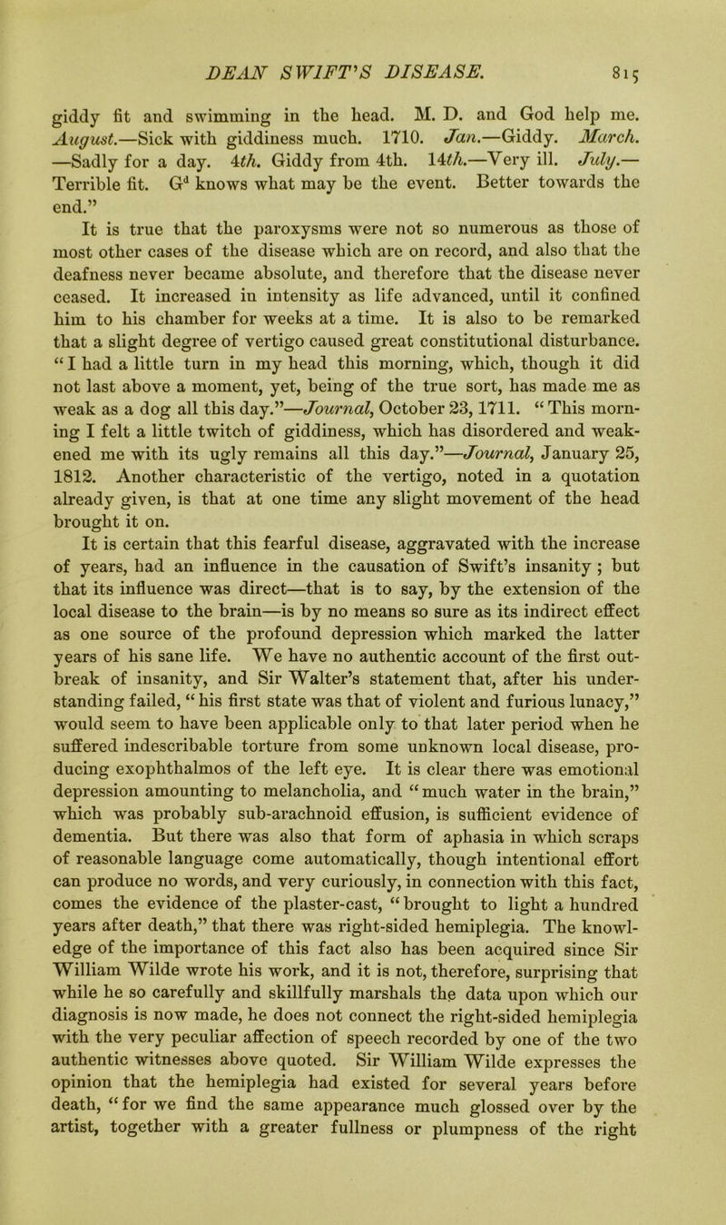 giddy fit and swimming in the head. M. D. and God help me. August.—Sick with giddiness much. 1710. Jan.—Giddy. March. —Sadly for a day. 4th. Giddy from 4th. 14th.—Very ill. July.— Terrible fit. Gd knows what may be the event. Better towards the end.” It is true that the paroxysms were not so numerous as those of most other cases of the disease which are on record, and also that the deafness never became absolute, and therefore that the disease never ceased. It increased in intensity as life advanced, until it confined him to his chamber for weeks at a time. It is also to be remarked that a slight degree of vertigo caused great constitutional disturbance. “ I had a little turn in my head this morning, which, though it did not last above a moment, yet, being of the true sort, has made me as weak as a dog all this day.”—Journal, October 23,1711. “ This morn- ing I felt a little twitch of giddiness, which has disordered and weak- ened me with its ugly remains all this day.”—Journal, January 25, 1812. Another characteristic of the vertigo, noted in a quotation already given, is that at one time any slight movement of the head brought it on. It is certain that this fearful disease, aggravated with the increase of years, had an influence in the causation of Swift’s insanity ; but that its influence was direct—that is to say, by the extension of the local disease to the brain—is by no means so sure as its indirect effect as one source of the profound depression which marked the latter years of his sane life. We have no authentic account of the first out- break of insanity, and Sir Walter’s statement that, after his under- standing failed, “ his first state was that of violent and furious lunacy,” would seem to have been applicable only to that later period when he suffered indescribable torture from some unknown local disease, pro- ducing exophthalmos of the left eye. It is clear there was emotional depression amounting to melancholia, and “ much water in the brain,” which was probably sub-arachnoid effusion, is sufficient evidence of dementia. But there was also that form of aphasia in which scraps of reasonable language come automatically, though intentional effort can produce no words, and very curiously, in connection with this fact, comes the evidence of the plaster-cast, “ brought to light a hundred years after death,” that there was right-sided hemiplegia. The knowl- edge of the importance of this fact also has been acquired since Sir William Wilde wrote his work, and it is not, therefore, surprising that while he so carefully and skillfully marshals the data upon which our diagnosis is now made, he does not connect the right-sided hemiplegia with the very peculiar affection of speech recorded by one of the two authentic witnesses above quoted. Sir William Wilde expresses the opinion that the hemiplegia had existed for several years before death, “ for we find the same appearance much glossed over by the artist, together with a greater fullness or plumpness of the right