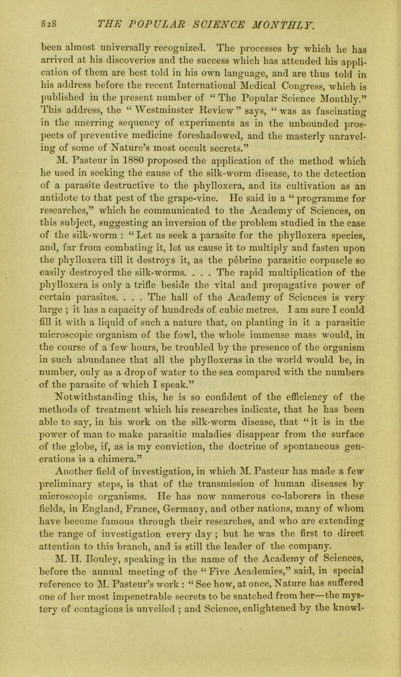 been almost universally recognized. The processes by which he has arrived at his discoveries and the success which has attended his appli- cation of them are best told in his own language, and are thus told in his address before the recent International Medical Congress, which is published in the present number of “ The Popular Science Monthly.” This address, the “Westminster Review” says, “was as fascinating in the unerring sequency of experiments as in the unbounded pros- pects of preventive medicine foreshadowed, and the masterly unravel- ing of some of Nature’s most occult secrets.” M. Pasteur in 1880 proposed the application of the method which he used in seeking the cause of the silk-worm disease, to the detection of a parasite destructive to the phylloxera, and its cultivation as an antidote to that pest of the grape-vine. He said in a “ programme for researches,” which he communicated to the Academy of Sciences, on this subject, suggesting an inversion of the problem studied in the case of the silk-worm : “ Let us seek a parasite for the phylloxera species, and, far from combating it, let us cause it to multiply and fasten upon the phylloxera till it destroys it, as the pebrinc parasitic corpuscle so easily destroyed the silk-worms. . . . The rapid multiplication of the phylloxera is only a trifle beside the vital and propagative j)ower of certain parasites. . . . The hall of the Academy of Sciences is very large ; it has a capacity of hundreds of cubic metres. I am sure I could fill it with a liquid of such a nature that, on planting in it a parasitic microscopic organism of the fowl, the whole immense mass would, in the course of a few hours, be troubled by the presence of the organism in such abundance that all the phylloxeras in the world would be, in number, only as a drop of water to the sea compared with the numbers of the parasite of which I speak.” Notwithstanding this, he is so confident of the efficiency of the methods of treatment which his researches indicate, that he has been able to say, in his work on the silk-worm disease, that “ it is in the power of man to make parasitic maladies disappear from the surface of the globe, if, as is my conviction, the doctrine of spontaneous gen- erations is a chimera.” Another field of investigation, in which M. Pasteur has made a few preliminary steps, is that of the transmission of human diseases by microscopic organisms. He has now numerous co-laborers in these fields, in England, France, Germany, and other nations, many of whom have become famous through their researches, and who are extending the range of investigation every day ; but he was the first to direct attention to this branch, and is still the leader of the company. M. II. Bouley, speaking in the name of the Academy of Sciences, before the annual meeting of the “ Five Academies,” said, in special reference to M. Pasteur’s work : “ See how, at once, Nature has suffered one of her most impenetrable secrets to be snatched from her—the mys- tery of contagions is unveiled ; and Science, enlightened by the knowl-