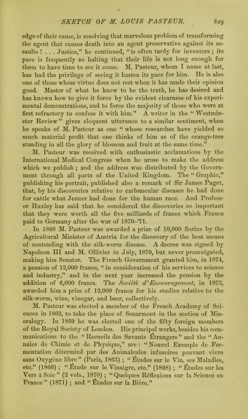 edge of their cause, is resolving that marvelous problem of transforming the agent that causes death into an agent preservative against its as- saults ! . . . Justice,” he continued, “is often tardy for inventors ; its pace is frequently so halting that their life is not long enough for them to have time to see it come. M. Pasteur, whom I name at last, has had the privilege of seeing it hasten its pace for him. He is also one of those whose virtue does not rest when it has made their opinion good. Master of what he knew to be the truth, he has desired and has known how to give it force by the evident clearness of his experi- mental demonstrations, and to force the majority of those who were at first refractory to confess it with him.” A writer in the “ Westmin- ster Review ” gives eloquent utterance to a similar sentiment, when he speaks of M. Pasteur as one “ whose researches have yielded so much material profit that one thinks of him as of the orange-tree standing in all the glory of blossom and fruit at the same time.” M. Pasteur was received with enthusiastic acclamations by the International Medical Congress when he arose to make the address which we publish ; and the address was distributed by the Govern- ment through all parts of the United Kingdom. The “ Graphic,” publishing his portrait, published also a remark of Sir James Paget, that, by his discoveries relative to carbuncular diseases he had done for cattle what Jenner had done for the human race. And Profess- or Huxley has said that he considered the discoveries so important that they were worth all the five milliards of francs which France paid to Germany after the war of 1870-’71. In 1868 M. Pasteur was awarded a prize of 10,000 florins by the Agricultural Minister of Austria for the discovery of the best means of contending with the silk-worm disease. A decree was signed by Napoleon III and M. Ollivier in July, 1870, but never promulgated, making him Senator. The French Government granted him, in 1874, a pension of 12,000 francs, “ in consideration of his services to science and industry,” and in the next year increased the pension by the addition of 6,000 francs. The Societe cVEncouragement, in 1873, awarded him a prize of 12,000 francs for his studies relative to the silk-worm, wine, vinegar, and beer, collectively. M. Pasteur was elected a member of the French Academy of Sci- ences in 1862, to take the place of Senarmont in the section of Min- eralogy. In 1869 he was elected one of the fifty foreign members of the Royal Society of London. His principal works, besides his com- munications to the “ Recueils des Savants Strangers ” and the “ An- nales de Chimie et de Physique,” are : “ Nouvel Exemple de Fer- mentation determine par des Animalcules infusoires pouvant vivre sans Oxygene libre ” (Paris, 1863) ; “ Etudes sur le Yin, ses Maladies, etc.” (1866) ; “l£tude sur le Vinaigre, etc.” (1868) ; “Etudes sur les Yers a Soie ” (2 vols., 1870) ; “Quelques Reflexions sur la Science en France” (1871) ; and “£tudes sur la Biere.”