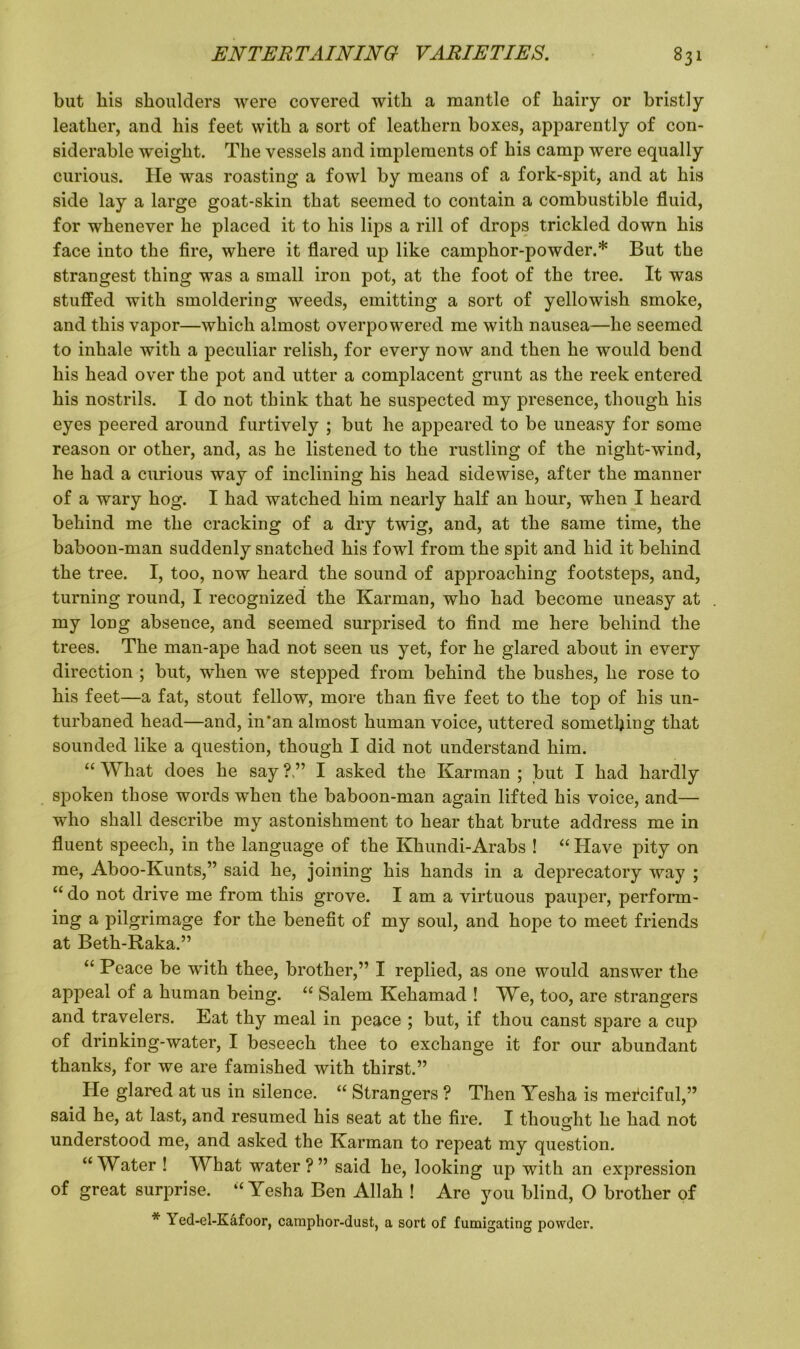 but his shoulders were covered with a mantle of hairy or bristly leather, and his feet with a sort of leathern boxes, apparently of con- siderable weight. The vessels and implements of his camp were equally curious. He was roasting a fowl by means of a fork-spit, and at his side lay a large goat-skin that seemed to contain a combustible fluid, for whenever he placed it to his lips a rill of drops trickled down his face into the fire, where it flared up like camphor-powder.* But the strangest thing was a small iron pot, at the foot of the tree. It was stuffed with smoldering weeds, emitting a sort of yellowish smoke, and this vapor—which almost overpowered me with nausea—he seemed to inhale with a peculiar relish, for every now and then he would bend his head over the pot and utter a complacent grunt as the reek entered his nostrils. I do not think that he suspected my presence, though his eyes peered around furtively ; but he appeared to be uneasy for some reason or other, and, as he listened to the rustling of the night-wind, he had a curious way of inclining his head sidewise, after the manner of a wary hog. I had watched him nearly half an hour, when I heard behind me the cracking of a dry twig, and, at the same time, the baboon-man suddenly snatched his fowl from the spit and hid it behind the tree. I, too, now heard the sound of approaching footsteps, and, turning round, I recognized the Karman, who had become uneasy at my long absence, and seemed surprised to find me here behind the trees. The man-ape had not seen us yet, for he glared about in every direction ; but, when we stepped from behind the bushes, he rose to his feet—a fat, stout fellow, more than five feet to the top of his un- turbaned head—and, in‘an almost human voice, uttered something that sounded like a question, though I did not understand him. “ W hat does he say ? ” I asked the Karman ; but I had hardly spoken those words when the baboon-man again lifted his voice, and— who shall describe my astonishment to hear that brute address me in fluent speech, in the language of the Khundi-Arabs ! “ Have pity on me, Aboo-Kunts,” said he, joining his hands in a deprecatory way ; “ do not drive me from this grove. I am a virtuous pauper, perform- ing a pilgrimage for the benefit of my soul, and hope to meet friends at Beth-Raka.” “ Peace be with thee, brother,” I replied, as one would answer the appeal of a human being. “ Salem Kehamad ! We, too, are strangers and travelers. Eat thy meal in peace ; but, if thou canst spare a cup of drinking-water, I beseech thee to exchange it for our abundant thanks, for we are famished with thirst.” He glared at us in silence. “ Strangers ? Then Yesha is mefciful,” said he, at last, and resumed his seat at the fire. I thought he had not understood me, and asked the Karman to repeat my question. “Water ! What water?” said he, looking up with an expression of great surprise. “Yesha Ben Allah ! Are you blind, O brother of * Yed-el-Kafoor, camphor-dust, a sort of fumigating powder.