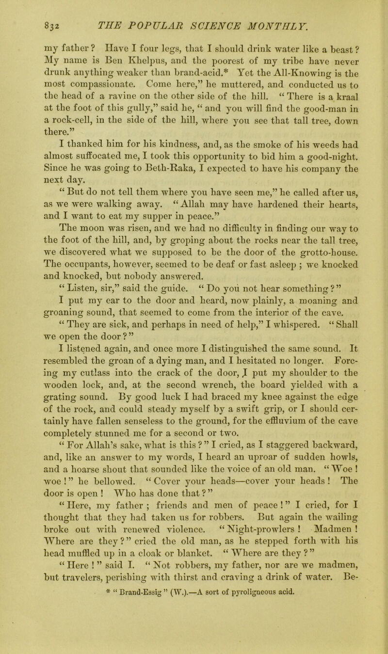 my father ? Have I four legs, that I should drink water like a beast ? My name is Ben Khelpus, and the poorest of my tribe have never drunk anything weaker than brand-acid.* Yet the All-Knowing is the most compassionate. Come here,” he muttered, and conducted us to the head of a ravine on the other side of the hill. “ There is a kraal at the foot of this gully,” said he, “ and you will find the good-man in a rock-cell, in the side of the hill, where you see that tall tree, down there.” I thanked him for his kindness, and, as the smoke of his weeds had almost suffocated me, I took this opportunity to bid him a good-night. Since he was going to Beth-Raka, I expected to have his company the next day. “ But do not tell them where you have seen me,” he called after us, as we were walking away. “Allah may have hardened their hearts, and I want to eat my supper in peace.” The moon was risen, and we had no difficulty in finding our way to the foot of the hill, and, by groping about the rocks near the tall tree, we discovered what we supposed to be the door of the grotto-house. The occupants, however, seemed to be deaf or fast asleep ; we knocked and knocked, but nobody answered. “ Listen, sir,” said the guide. “ Do you not hear something?” I put ray ear to the door and heard, now plainly, a moaning and groaning sound, that seemed to come from the interior of the cave. “ The}'' are sick, and perhaps in need of help,” I whispered. “ Shall we open the door ? ” I listened again, and once more I distinguished the same sound. It resembled the groan of a dying man, and I hesitated no longer. Forc- ing my cutlass into the crack of the door, ,1 put my shoulder to the wooden lock, and, at the second wrench, the board yielded with a grating sound. By good luck I had braced my knee against the edge of the rock, and could steady myself by a swift grip, or I should cer- tainly have fallen senseless to the ground, for the effluvium of the cave completely stunned me for a second or two. “ For Allah’s sake, what is this ? ” I cried, as I staggered backward, and, like an answer to my words, I heard an uproar of sudden howls, and a hoarse shout that sounded like the voice of an old man. “ Woe ! woe ! ” he bellowed. “ Cover your heads—cover your heads ! The door is open ! Who has done that ? ” “ Here, my father ; friends and men of peace ! ” I cried, for I thought that they had taken us for robbers. But again the wailing broke out with renewed violence. “ Night-prowlers ! Madmen ! Where are they ? ” cried the old man, as he stepped forth with his head muffled up in a cloak or blanket. “ Where are they ? ” “ Here ! ” said I. “ Not robbers, my father, nor are we madmen, but travelers, perishing with thirst and craving a drink of water. Be- * “ Brand-Essig ” (W.).—A sort of pyroligneous acid.